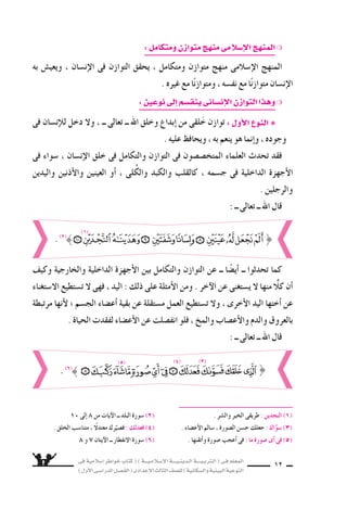 ‫فى‬ ‫إ�سالمية‬‫ا‬ ‫خواطر‬ ‫كتاب‬ ( ) ‫إ�سـالمـيـــة‬‫ل‬‫ا‬ ‫الـدينـيــــة‬ ‫الـتربـيــــة‬ ( ‫فـى‬ ‫المعلم‬
)‫أول‬‫ل‬‫ا‬‫الدرا�سـى‬‫الف�سـل‬(‫إعدادى‬‫ل‬‫ا‬‫الثالث‬‫لل�سف‬)‫وال�سكانية‬‫البيئية‬‫التوعية‬
12
:‫ومتكامل‬‫متوازن‬‫منهج‬‫إ�سالمى‬‫ل‬‫ا‬‫المنهج‬❍
‫به‬ ‫ويعي�ض‬ ، ‫إن�سان‬‫ل‬‫ا‬ ‫فى‬ ‫التوازن‬ ‫يحقق‬ ، ‫ومتكامل‬ ‫متوازن‬ ‫منهج‬ ‫إ�سالمى‬‫ل‬‫ا‬ ‫المنهج‬
. ‫غيره‬ ‫مع‬ ‫ا‬ً‫ن‬‫ومتواز‬ ، ‫نف�سه‬ ‫مع‬ ‫ا‬ً‫ن‬‫متواز‬ ‫إن�سان‬‫ل‬‫ا‬
:‫نوعين‬‫إلى‬‫ا‬‫ينق�سم‬‫إن�سانى‬‫ل‬‫ا‬‫التوازن‬‫وهذا‬❍
‫فى‬ ‫إن�سان‬‫ال‬‫ل‬ ‫دخل‬ ‫ول‬ ، ‫ــ‬ ‫تعالى‬ ‫ــ‬ ‫اهلل‬ ‫وخلق‬ ‫إبداع‬‫ا‬ ‫من‬ ‫لقى‬َ‫خ‬ ‫توازن‬ : ‫أول‬‫ل‬‫ا‬ ‫النوع‬ ❋
. ‫عليه‬ ‫ويحافظ‬ ، ‫به‬ ‫ينعم‬ ‫هو‬ ‫إنما‬‫ا‬‫و‬ ، ‫وجوده‬
‫فى‬ ‫�سواء‬ ، ‫إن�سان‬‫ل‬‫ا‬ ‫خلق‬ ‫فى‬ ‫والتكامل‬ ‫التوازن‬ ‫فى‬ ‫المتخ�س�سون‬ ‫العلماء‬ ‫تحدث‬ ‫فقد‬
‫واليدين‬ ‫أذنين‬‫ل‬‫وا‬ ‫العينين‬ ‫أو‬‫ا‬ ، ‫لى‬ُ‫والك‬ ‫والكبد‬ ‫كالقلب‬ ، ‫ج�سمه‬ ‫فى‬ ‫الداخلية‬ ‫أجهزة‬‫ل‬‫ا‬
. ‫والرجلين‬
: ‫ــ‬ ‫تعالى‬ ‫ــ‬ ‫اهلل‬ ‫قال‬
‫وكيف‬ ‫والخارجية‬ ‫الداخلية‬ ‫أجهزة‬‫ل‬‫ا‬ ‫بين‬ ‫والتكامل‬ ‫التوازن‬ ‫عن‬ ‫ــ‬ ‫ا‬ ً‫أي�س‬‫ا‬ ‫ــ‬ ‫تحدثوا‬ ‫كما‬
‫ال�ستغناء‬ ‫ت�ستطيع‬ ‫ل‬ ‫فهى‬ ، ‫اليد‬ : ‫ذلك‬ ‫على‬ ‫أمثلة‬‫ل‬‫ا‬ ‫ومن‬ . ‫آخر‬‫ل‬‫ا‬ ‫عن‬ ‫ي�ستغنى‬ ‫ل‬ ‫منها‬ ًّ‫كال‬ ‫أن‬‫ا‬
‫مرتبطة‬ ‫أنها‬‫ل‬ ‫؛‬ ‫الج�سم‬ ‫أع�ساء‬‫ا‬ ‫بقية‬ ‫عن‬ ‫م�ستقلة‬ ‫العمل‬ ‫ت�ستطيع‬ ‫ول‬ ، ‫أخرى‬‫ل‬‫ا‬ ‫اليد‬ ‫أختها‬‫ا‬ ‫عن‬
. ‫الحياة‬ ‫لفقدت‬ ‫أع�ساء‬‫ل‬‫ا‬ ‫عن‬ ‫انف�سلت‬ ‫فلو‬ ، ‫والمخ‬ ‫أع�ساب‬‫ل‬‫وا‬ ‫والدم‬ ‫بالعروق‬
: ‫ــ‬ ‫تعالى‬ ‫ــ‬ ‫اهلل‬ ‫قال‬
10 ‫إلى‬‫ا‬ 8 ‫من‬ ‫آيات‬‫ل‬‫ا‬ ‫ــ‬ ‫البلد‬ ‫�سورة‬ (2) . ‫وال�سر‬ ‫الخير‬ ‫طريقى‬ : ‫النجدين‬ )1)
. ‫الخلق‬ ‫متنا�سب‬ ، ً‫معتدل‬ ‫رك‬َّ‫ف�سي‬ : ‫فعدلك‬ )4) . ‫أع�ساء‬‫ل‬‫ا‬ ‫�سالم‬ ، ‫ال�سورة‬ ‫ح�سن‬ ‫جعلك‬ : ‫اك‬َّ‫�سو‬ )3)
8 ‫و‬ 7 ‫آيتان‬‫ل‬‫ا‬ ‫ــ‬ ‫النفطار‬ ‫�سورة‬ (6) . ‫أتقنها‬‫ا‬‫و‬ ‫�سورة‬ ‫أعجب‬‫ا‬ ‫فى‬ : ‫ما‬ ‫�سورة‬ ‫أى‬‫ا‬ ‫فى‬ )5)
}. (2)
(1)
}. (6)
(3)(4)(5)
 