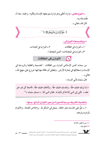 ‫فى‬ ‫إ�سالمية‬‫ا‬ ‫خواطر‬ ‫كتاب‬ ( ) ‫إ�سـالمـيـــة‬‫ل‬‫ا‬ ‫الـدينـيــــة‬ ‫الـتربـيــــة‬ ( ‫فـى‬ ‫المعلم‬
)‫أول‬‫ل‬‫ا‬‫الدرا�سـى‬‫الف�سـل‬(‫إعدادى‬‫ل‬‫ا‬‫الثالث‬‫لل�سف‬)‫وال�سكانية‬‫البيئية‬‫التوعية‬
13
‫أن‬‫ا‬‫بعد‬،‫وعلمه‬،‫وفكره‬‫إن�سان‬‫ل‬‫ا‬‫بجهد‬‫يتم‬‫توازن‬‫وهو‬‫لقى‬ُ‫خ‬‫توازن‬:‫الثانى‬‫النوع‬ ❋
. ‫ربه‬ ‫إياه‬‫ا‬ ‫َّمه‬‫ل‬‫ع‬
: ‫ــ‬ ‫تعالى‬ ‫ــ‬ ‫اهلل‬ ‫قال‬
:‫إلى‬‫ا‬‫النوع‬‫هذا‬‫وينق�سم‬ ❋
. ‫العبادات‬ ‫فى‬ ‫التوازن‬ ‫ــ‬ 2 . ‫الطاقات‬ ‫فى‬ ‫التوازن‬ ‫ــ‬ 1
. ) ‫المعاملة‬ ‫الدين‬ ( ‫المعامالت‬ ‫فى‬ ‫التوازن‬ ‫ــ‬ 3
‫فى‬ ‫والروحية‬ ‫والعقلية‬ ‫الج�سمية‬ : ‫الطاقات‬ ‫بين‬ ‫التوازن‬ ‫إ�سالمى‬‫ل‬‫ا‬ ‫الدين‬ ‫�سمات‬ ‫من‬
‫ــ‬ ‫اهلل‬ ‫منهج‬ ‫على‬ ‫خروج‬ ‫فيها‬ ‫منها‬ ‫طاقة‬ ‫أى‬‫ا‬ ‫وتعطيل‬ ، ‫أر�ض‬‫ل‬‫ا‬ ‫ارة‬َ‫م‬ِ‫ع‬ ‫فى‬ ‫وا�ستغاللها‬ ‫إن�سان‬‫ل‬‫ا‬
.. ‫ــ‬ ‫تعالى‬
: ‫الدرداء‬ ‫أبى‬‫ل‬ ‫�سلمان‬ ‫قال‬
‫حق‬ ‫ذى‬ ‫كل‬ ‫أعــط‬‫ا‬‫ف‬ ، ‫ا‬ًّ‫ق‬‫ح‬ ‫عليك‬ ‫أهلك‬‫ل‬‫و‬ ، ‫ا‬ًّ‫ق‬‫ح‬ ‫عليك‬ ‫ولنف�سك‬ ، ‫ا‬ًّ‫ق‬‫ح‬ ‫عليك‬ ‫لربك‬ ‫إن‬‫ا‬ «
. (2)
» ‫�سلمان‬ ‫�سدق‬ « :  ‫النبى‬ ‫فقال‬ ، ‫له‬ ‫ذلك‬ ‫فذكر‬  ‫النبى‬ ‫إلى‬‫ا‬ ‫أتى‬‫ا‬‫ف‬ . » ‫حقه‬
5 ‫آية‬‫ل‬‫ا‬ ‫ــ‬ ‫العلق‬ ‫�سورة‬ (1)
. ‫عليه‬ ‫متفق‬ (2)
. (1)
} : ‫ــ‬ ‫تعالى‬ ‫ــ‬ ‫اهلل‬ ‫قال‬
:‫ومنها‬،‫الرائع‬‫التوازن‬‫�سور‬‫من‬‫�سورة‬‫لنا‬‫ير�سم‬‫ال�سريف‬‫والحديث‬
‫واللتزام‬ ، ‫العبادة‬ ‫إخال�ض‬‫ا‬‫و‬ ، ‫هلل‬ ‫ال�سكر‬ ‫فى‬ ‫يتمثل‬ ، ‫خالقه‬ ‫نحو‬ ‫إن�سان‬‫ل‬‫ا‬ ‫على‬ ٌّ‫ق‬‫ح‬ ‫ــ‬ 1
. ‫ونواهيه‬ ‫أوامره‬‫ا‬‫ب‬
‫الطاقات‬‫فى‬‫التوازن‬ 1
 