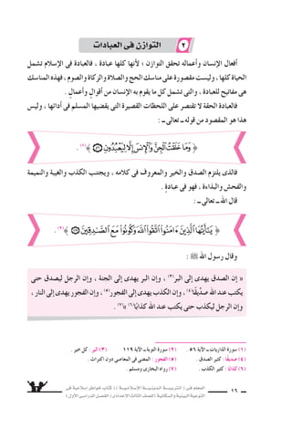 ‫فى‬ ‫إ�سالمية‬‫ا‬ ‫خواطر‬ ‫كتاب‬ ( ) ‫إ�سـالمـيـــة‬‫ل‬‫ا‬ ‫الـدينـيــــة‬ ‫الـتربـيــــة‬ ( ‫فـى‬ ‫المعلم‬
)‫أول‬‫ل‬‫ا‬‫الدرا�سـى‬‫الف�سـل‬(‫إعدادى‬‫ل‬‫ا‬‫الثالث‬‫لل�سف‬)‫وال�سكانية‬‫البيئية‬‫التوعية‬
16
‫ت�سمل‬ ‫إ�سالم‬‫ل‬‫ا‬ ‫فى‬ ‫فالعبادة‬ ، ‫عبادة‬ ‫كلها‬ ‫أنها‬‫ل‬ ‫؛‬ ‫التوازن‬ ‫تحقق‬ ‫أعماله‬‫ا‬‫و‬ ‫إن�سان‬‫ل‬‫ا‬ ‫أفعال‬‫ا‬
‫المنا�سك‬‫فهذه‬،‫وال�سوم‬‫والزكاة‬‫وال�سالة‬‫الحج‬‫منا�سك‬‫على‬‫مق�سورة‬‫ولي�ست‬،‫كلها‬‫الحياة‬
. ٍ‫أعمال‬‫ا‬‫و‬ ٍ‫أقوال‬‫ا‬ ‫من‬ ‫إن�سان‬‫ل‬‫ا‬ ‫به‬ ‫يقوم‬ ‫ما‬ ‫كل‬ ‫ت�سمل‬ ‫والتى‬ ، ‫للعبادة‬ ‫مفاتيح‬ ‫هى‬
‫ولي�ض‬ ، ‫أدائها‬‫ا‬ ‫فى‬ ‫الم�سلم‬ ‫يق�سيها‬ ‫التى‬ ‫الق�سيرة‬ ‫اللحظات‬ ‫على‬ ‫تقت�سر‬ ‫ل‬ ‫الحقة‬ ‫فالعبادة‬
: ‫ــ‬ ‫تعالى‬ ‫ــ‬ ‫قوله‬ ‫من‬ ‫المق�سود‬ ‫هو‬ ‫هذا‬
‫حتى‬ ‫لي�سدق‬ ‫الرجل‬ ‫إن‬‫ا‬‫و‬ ، ‫الجنة‬ ‫إلى‬‫ا‬ ‫يهدى‬ ‫البر‬ ‫إن‬‫ا‬‫و‬ ، (3)
‫البر‬ ‫إلى‬‫ا‬ ‫يهدى‬ ‫ال�سدق‬ ‫إن‬‫ا‬ «
،‫النار‬‫إلى‬‫ا‬‫يهدى‬‫الفجور‬‫إن‬‫ا‬‫و‬،(5)
‫الفجور‬‫إلى‬‫ا‬‫يهدى‬‫الكذب‬‫إن‬‫ا‬‫و‬،(4)
‫ا‬ً‫ق‬‫ي‬ِّ‫د‬‫�س‬‫اهلل‬‫عند‬‫يكتب‬
. (7)
z (6)
‫ا‬ً‫كذاب‬ ‫اهلل‬ ‫عند‬ ‫يكتب‬ ‫حتى‬ ‫ليكذب‬ ‫الرجل‬ ‫إن‬‫ا‬‫و‬
. ‫خير‬ ‫كل‬ : ‫البر‬ )3) 119 ‫آية‬‫ل‬‫ا‬ ‫ــ‬ ‫التوبة‬ ‫�سورة‬ (2) . 56 ‫آية‬‫ل‬‫ا‬ ‫ــ‬ ‫الذاريات‬ ‫�سورة‬ (1)
. ‫اكتراث‬ ‫دون‬ ‫المعا�سى‬ ‫فى‬ ‫الم�سى‬ : ‫الفجور‬ )5) . ‫ال�سدق‬ ‫كثير‬ : ‫ًا‬‫ق‬‫�سدي‬ )4)
. ‫وم�سلم‬ ‫البخارى‬ ‫رواه‬ (7) . ‫الكذب‬ ‫كثير‬ : ‫ا‬ً‫كذاب‬ )6)
‫والنميمة‬ ‫والغيبة‬ ‫الكذب‬ ‫ويجتنب‬ ، ‫كالمه‬ ‫فى‬ ‫والمعروف‬ ‫والخير‬ ‫ال�سدق‬ ‫يلتزم‬ ‫فالذى‬
. ٍ‫ة‬‫عباد‬ ‫فى‬ ‫فهو‬ ، ‫والبذاءة‬ ‫والفح�ض‬
: ‫ــ‬ ‫تعالى‬ ‫ــ‬ ‫اهلل‬ ‫قال‬
:  ‫اهلل‬ ‫ر�سول‬ ‫وقال‬
. (1)
}
. (2)
}
‫العبادات‬‫فى‬‫التوازن‬ 2
 