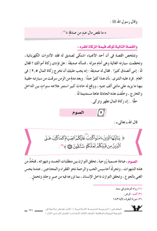 ‫فى‬ ‫إ�سالمية‬‫ا‬ ‫خواطر‬ ‫كتاب‬ ( ) ‫إ�سـالمـيـــة‬‫ل‬‫ا‬ ‫الـدينـيــــة‬ ‫الـتربـيــــة‬ ( ‫فـى‬ ‫المعلم‬
)‫أول‬‫ل‬‫ا‬‫الدرا�سـى‬‫الف�سـل‬(‫إعدادى‬‫ل‬‫ا‬‫الثالث‬‫لل�سف‬)‫وال�سكانية‬‫البيئية‬‫التوعية‬
21
:  ‫اهلل‬ ‫ر�سول‬ ‫وقال‬
:‫للفرد‬‫الزكاة‬‫قيمة‬‫كد‬‫توؤ‬‫التالية‬‫والق�سة‬
،‫الكهربائية‬ ‫أدوات‬‫ل‬‫ا‬ ‫فقد‬ ‫له‬ ‫ل�سديق‬ ‫ا�ستكى‬ ‫أغنياء‬‫ل‬‫ا‬ ‫أحد‬‫ا‬ ‫أن‬‫ا‬ ‫فى‬ ‫الق�سة‬ ‫وتتلخ�ض‬
‫فقال‬ ‫؟‬ ‫أموالك‬‫ا‬ ‫زكاة‬ ‫دى‬‫توؤ‬ ‫هل‬ : ُ‫ه‬‫�سديق‬ ‫أله‬‫ا‬‫ف�س‬ ، ‫منزله‬ ‫أمام‬‫ا‬ ‫وهى‬ ‫الغالية‬ ‫�سيارته‬ ‫وتحطمت‬
‫فى‬ %2^5 ‫المال‬ ‫زكاة‬ ‫تخرج‬ ‫أن‬‫ا‬ ‫عليك‬ ‫يجب‬ ‫إنه‬‫ا‬ : ُ‫ه‬‫�سديق‬ ‫له‬ ‫فقال‬ . ‫ا‬ً‫كثير‬ ‫أت�سدق‬‫ا‬ ‫إننى‬‫ا‬ : ُ‫ه‬‫ل‬
‫حقيبة‬‫�سيارتـه‬‫من‬‫�سرقـت‬‫الزمن‬‫من‬ ٍ‫ة‬‫مد‬‫وبعد‬.‫ا‬ًّ‫د‬‫جـ‬ ٌ‫كثير‬‫هـذا‬‫أن‬‫ا‬‫ب‬:‫الـثـرى‬‫عليه‬‫فرد‬.‫العام‬
‫الداخل‬ ‫بين‬ ٍ‫�سنوات‬ ‫عالجه‬ ‫ا�ستمر‬ ‫كبير‬ ‫حادث‬ ‫له‬ ‫ووقع‬ ، ٍ‫ه‬‫جني‬ ‫ألف‬‫ا‬ ‫مائتى‬ ‫على‬ ‫يزيد‬ ‫ما‬ ‫بـهـا‬
. ُ‫ه‬‫ل‬ ‫م�ستديمة‬ ‫عاهة‬ ‫الحادثة‬ ‫هذه‬ ‫ّفت‬‫ل‬‫وخ‬ ، ‫والخارج‬
. ‫وتزكى‬ ‫تطهر‬ ‫المال‬ ‫زكاة‬ ‫إن‬‫ا‬ .. ‫ا‬ًّ‫ق‬‫ح‬
. (1)
» ٍ‫ة‬‫�سدق‬ ‫من‬ ٍ‫عبد‬ ‫مال‬ ‫نق�ض‬ ‫ما‬ «
: ‫ــ‬ ‫تعالى‬ ‫ــ‬ ‫اهلل‬ ‫قال‬
‫من‬ ُّ‫د‬ُ‫فتح‬،‫و�سهواته‬‫الج�سد‬‫متطلبات‬‫بين‬‫التوازن‬‫تحقق‬،‫وحية‬ُ‫ر‬‫ج�سمية‬‫عبادة‬:‫ال�سوم‬
‫يح�ض‬ ‫عندما‬ ، ‫والمحتاجين‬ ‫الفقراء‬ ‫نحو‬ ‫والرحمة‬ ‫الحب‬ ‫أحا�سي�ض‬‫ا‬ ُ‫وتحرك‬ ، ‫ال�سهوات‬ ‫هذه‬
. ٍٍ‫وتحمل‬ ٍٍ‫وجلد‬ ٍٍ‫ر‬‫�سب‬ ‫من‬ ‫فيه‬ ‫تزرعه‬ ‫بما‬ ، ‫إن�سان‬‫ل‬‫ا‬ ‫داخل‬ ‫التوازن‬ ‫وتحقق‬ ، ‫بالجوع‬ ‫الغنى‬
. ‫�سننه‬ ‫فى‬ ‫الترمذى‬ ‫رواه‬ (1)
. ‫فر�ض‬ : ‫كتب‬ )2)
183 ‫آية‬‫ل‬‫ا‬ ‫ــ‬ ‫البقرة‬ ‫�سورة‬ (3)
}
. (3)
(2)
‫ال�سوم‬ 3
 