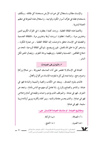 ‫فى‬ ‫إ�سالمية‬‫ا‬ ‫خواطر‬ ‫كتاب‬ ( ) ‫إ�سـالمـيـــة‬‫ل‬‫ا‬ ‫الـدينـيــــة‬ ‫الـتربـيــــة‬ ( ‫فـى‬ ‫المعلم‬
)‫أول‬‫ل‬‫ا‬‫الدرا�سـى‬‫الف�سـل‬(‫إعدادى‬‫ل‬‫ا‬‫الثالث‬‫لل�سف‬)‫وال�سكانية‬‫البيئية‬‫التوعية‬
31
‫ومكلف‬ ، ‫طاقاته‬ ‫كل‬ ‫ا‬ً‫م�ستخدم‬ ‫أر�ض‬‫ل‬‫ا‬ ‫خيرات‬ ‫كل‬ ‫با�ستغالل‬ ‫مطالب‬ ‫إن�سان‬‫ل‬‫وا‬
‫تنظيم‬ ‫فى‬ ‫المعرفة‬ ‫هذه‬ ‫وا�ستغالل‬ ، ‫وقوانينه‬ ‫الكون‬ ‫أ�سرار‬‫ا‬ ‫ف‬ُّ‫تعر‬ ‫فى‬ ‫عقله‬ ‫با�ستخدام‬
. ‫الب�سرية‬ ‫الحياة‬
‫اثنتين‬ ‫الكريم‬ ‫آن‬‫ا‬‫القر‬ ‫فى‬ ) ‫يعقلون‬ ( ‫كلمة‬ ‫وردت‬ ، ‫العقلية‬ ‫الطاقة‬ ‫هذه‬ ‫أهمية‬‫ل‬‫و‬
‫الج�سمية‬ ‫فالطاقة‬ ، ‫مرة‬ ‫وع�سرين‬ ‫ا‬ً‫أربع‬‫ا‬ ‫وردت‬ ) ‫تعقلون‬ ( ‫وكلمة‬ ، ‫مـرة‬ ‫وع�سرين‬
، ‫للكون‬ ‫عمارة‬ ‫من‬ ، ‫العقلية‬ ‫الطاقة‬ ‫إليه‬‫ا‬ ‫تو�سلت‬ ‫ما‬ ‫تحقق‬ ‫إن�سان‬‫ل‬‫ا‬ ‫فى‬ ‫والع�سلية‬
‫من‬ ‫لتحد‬ ‫؛‬ ‫الروحية‬ ‫الطاقة‬ ‫أتى‬‫ا‬‫ت‬ ‫ثم‬ ، ‫وي�سنع‬ ‫فيزرع‬ ، ‫بالعمل‬ ‫اهلل‬ ‫خلق‬ ‫ما‬ ‫كل‬ ‫وت�سخير‬
‫لكل‬ ‫الخير‬ ‫إي�سال‬‫ا‬‫و‬ ، ‫التقوى‬ ‫برباط‬ ‫وتربطهما‬ ، ‫والعقلية‬ ‫الج�سدية‬ : ‫الطاقتين‬ ‫اندفاع‬
. ‫الب�سر‬
ٍ‫ة‬‫وزكا‬ ٍ‫ة‬‫�سال‬ ‫من‬ ، ‫المعروفة‬ ‫المنا�سك‬ ‫أداء‬‫ا‬ ‫على‬ ‫تقت�سر‬ ‫ل‬ ‫إ�سالم‬‫ل‬‫ا‬ ‫فى‬ ‫العبادة‬
. ٍ‫أفعال‬‫ا‬‫و‬ ٍ‫أقوال‬‫ا‬ ‫من‬ ‫إن�سان‬‫ل‬‫ا‬ ‫به‬ ‫يقوم‬ ‫ما‬ ‫كل‬ ‫إلى‬‫ا‬ ‫تمتد‬ ‫إنما‬‫ا‬‫و‬ ، ‫وحج‬ ٍ‫م‬‫و�سو‬
‫فى‬ ‫فهو‬ ‫والبذاءة‬ ‫والنميمة‬ ‫والغيبة‬ ‫الكذب‬ ‫عن‬ ‫ويبتعد‬ ، ‫الـ�سدق‬ ‫يلتزم‬ ‫فالـذى‬
‫عن‬ ‫وابتعد‬ ، ٍ‫ة‬‫أمان‬‫ا‬‫ب‬ ‫النا�ض‬ ‫مع‬ ‫منهم‬ ‫أى‬‫ا‬ ‫تعامل‬ ‫إذا‬‫ا‬ ، ‫والزارع‬ ‫وال�سانع‬ ‫والتاجر‬ ، ‫عبادة‬
ٍ‫إخال�ض‬‫ا‬‫و‬ ٍ‫ة‬‫أمان‬‫ا‬ ‫فى‬ ‫وظيفته‬ ‫واجبات‬ ‫دى‬‫يوؤ‬ ‫الذى‬ ‫والموظف‬ ، ‫عبادة‬ ‫فى‬ ‫فهو‬ ، ‫الحرام‬
‫تربية‬ ‫أولده‬‫ا‬ ‫ويربى‬ ‫أقاربه‬‫ا‬‫و‬ ‫أهله‬‫ا‬ ‫ويبر‬ ، ‫والديه‬ ‫معاملة‬ ‫يح�سن‬ ‫والذى‬ ، ٍ‫ة‬‫عباد‬ ‫فى‬ ‫فهو‬
. ٍ‫ة‬‫عباد‬ ‫فى‬ ‫فهو‬ ، ‫�سليمة‬
:‫هى‬،‫إن�سان‬‫ال‬‫ل‬‫العبادة‬‫منا�سك‬‫أو‬‫ا‬،‫العبادة‬ ‫ومفاتي‬
. ‫الزكاة‬ )‫(ب‬ . ‫ال�سالة‬ ) ‫أ‬‫ا‬ (
. ‫الحج‬ ) ‫د‬ ( . ‫ال�سوم‬ )‫(جـ‬
‫العبادات‬‫فى‬‫التوازن‬‫ــ‬2
 