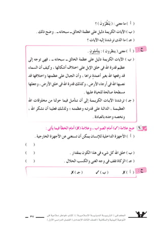 ‫فى‬ ‫إ�سالمية‬‫ا‬ ‫خواطر‬ ‫كتاب‬ ( ) ‫إ�سـالمـيـــة‬‫ل‬‫ا‬ ‫الـدينـيــــة‬ ‫الـتربـيــــة‬ ( ‫فـى‬ ‫المعلم‬
)‫أول‬‫ل‬‫ا‬‫الدرا�سـى‬‫الف�سـل‬(‫إعدادى‬‫ل‬‫ا‬‫الثالث‬‫لل�سف‬)‫وال�سكانية‬‫البيئية‬‫التوعية‬
37
. ‫أملون‬‫ا‬‫يت‬ : ) ‫ينظرون‬ ( ‫معنى‬ ) ‫أ‬‫ا‬ (
‫إلى‬‫ا‬ ‫توجه‬ ‫فهى‬ ، ‫ــ‬ ‫�سبحانه‬ ‫ــ‬ ‫الخالق‬ ‫عظمة‬ ‫على‬ ‫دليل‬ ‫الكريمة‬ ‫آيات‬‫ل‬‫ا‬ ) ‫ب‬ (
‫ال�سماء‬ ‫أن‬‫ا‬ ‫وكيف‬ ، ‫أ�سكالها‬‫ا‬ ‫اختالف‬ ‫على‬ ‫إبل‬‫ل‬‫ا‬ ‫خلق‬ ‫فى‬ ‫اهلل‬ ‫قدرة‬ ‫عظيم‬
‫قد‬ ‫واختالفها‬ ‫عظمتها‬ ‫على‬ ‫الجبال‬ ‫أن‬‫ا‬‫و‬ ، ‫نراها‬ ٍ‫ة‬‫أعمد‬‫ا‬ ‫بغير‬ ‫اهلل‬ ‫رفعها‬ ‫قد‬
‫وجعلها‬،‫أر�ض‬‫ل‬‫ا‬‫خلق‬‫فى‬‫اهلل‬‫قدرة‬‫وكذلك‬،‫أر�ض‬‫ل‬‫ا‬‫أرجاء‬‫ا‬‫فى‬‫اهلل‬‫ن�سبها‬
. ‫عليها‬ ‫للحياة‬ ‫�سالحة‬ ‫م�سطحة‬
‫اهلل‬ ‫مخلوقات‬ ‫من‬ ‫حولنا‬ ‫فيما‬ ‫أمـل‬‫ا‬‫نـت‬ ‫أن‬‫ا‬ ‫إلى‬‫ا‬ ‫الكريـمـة‬ ‫آيـات‬‫ل‬‫ا‬ ‫تر�سدنا‬ ) ‫جـ‬ (
، ‫اهلل‬ ‫ن�سكر‬ ‫أن‬‫ا‬ ‫فعلينا‬ ‫ولذلـك‬ ‫؛‬ ‫وعظمتـه‬ ‫قدرتـه‬ ‫على‬ ‫الدالـة‬ ، ‫العظيـمـة‬
. ‫بالعبادة‬ ‫وحده‬ ‫ونخ�سه‬
: ‫ج‬
( ‫جـ‬ ( ) ‫ب‬ ( ) ‫أ‬‫ا‬ ( : ‫ج‬
‫؟‬ ) َ‫ون‬ُ‫ظُر‬ْ‫ن‬َ‫ي‬ ( : ‫معنى‬ ‫ما‬ ) ‫أ‬‫ا‬ (
. ‫ذلك‬ ‫و�سح‬ . ‫ــ‬ ‫�سبحانه‬ ‫ــ‬ ‫الخالق‬ ‫عظمة‬ ‫على‬ ‫دليل‬ ‫الكريمة‬ ‫آيات‬‫ل‬‫ا‬ ) ‫ب‬ (
‫؟‬ ‫آيات‬‫ل‬‫ا‬ ‫إليه‬‫ا‬ ‫تر�سدنا‬ ‫الذى‬ ‫ما‬ ) ‫جـ‬ (
: ‫أتى‬‫ا‬‫ي‬ ‫فيما‬ ‫أ‬‫ا‬‫الخط‬ ‫أمام‬‫ا‬ ) ( ‫وعالمة‬ ، ‫ال�سواب‬ ‫أمام‬‫ا‬ ) ( ‫عالمة‬ ‫�سع‬
. ‫الخارجية‬ ‫أجهزة‬‫ل‬‫ا‬ ‫عن‬ ‫ت�ستغنى‬ ‫أن‬‫ا‬ ‫يمكن‬ ‫إن�سان‬‫ال‬‫ل‬ ‫الداخلية‬ ‫أجهزة‬‫ل‬‫ا‬ ) ‫أ‬‫ا‬ (
) (
) ( . ‫بمقدار‬ ‫الكون‬ ‫هذا‬ ‫فى‬ ‫�سىء‬ ‫كل‬ ‫اهلل‬ ‫خلق‬ ) ‫ب‬ (
) ( . ‫الحالل‬ ‫والك�سب‬ ‫الغنى‬ ‫وجه‬ ‫فى‬ ‫تقف‬ ‫الزكاة‬ ) ‫جـ‬ (
6
 