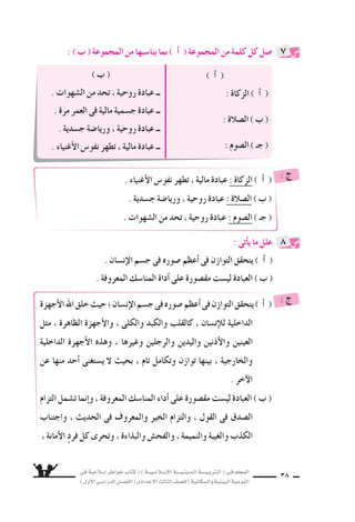 ‫فى‬ ‫إ�سالمية‬‫ا‬ ‫خواطر‬ ‫كتاب‬ ( ) ‫إ�سـالمـيـــة‬‫ل‬‫ا‬ ‫الـدينـيــــة‬ ‫الـتربـيــــة‬ ( ‫فـى‬ ‫المعلم‬
)‫أول‬‫ل‬‫ا‬‫الدرا�سـى‬‫الف�سـل‬(‫إعدادى‬‫ل‬‫ا‬‫الثالث‬‫لل�سف‬)‫وال�سكانية‬‫البيئية‬‫التوعية‬
38
) ‫أ‬‫ا‬ (
: ‫الزكاة‬ ) ‫أ‬‫ا‬ (
: ‫ال�سالة‬ ) ‫ب‬ (
: ‫ال�سوم‬ ) ‫جـ‬ (
) ‫ب‬ (
. ‫ال�سهوات‬ ‫من‬ ‫تحد‬ ، ‫روحية‬ ‫عبادة‬ ‫ــ‬
. ‫مرة‬ ‫العمر‬ ‫فى‬ ‫مالية‬ ‫ج�سمية‬ ‫عبادة‬ ‫ــ‬
. ‫ج�سدية‬ ‫وريا�سة‬ ، ‫روحية‬ ‫عبادة‬ ‫ــ‬
. ‫أغنياء‬‫ل‬‫ا‬ ‫نفو�ض‬ ‫تطهر‬ ، ‫مالية‬ ‫عبادة‬ ‫ــ‬
: ) ‫ب‬ ( ‫المجموعة‬ ‫من‬ ‫ينا�سبها‬ ‫بما‬ ) ‫أ‬‫ا‬ ( ‫المجموعة‬ ‫من‬ ‫كلمة‬ ‫كل‬ ‫�سل‬
: ‫أتى‬‫ا‬‫ي‬ ‫ما‬ ‫علل‬
. ‫إن�سان‬‫ل‬‫ا‬ ‫ج�سم‬ ‫فى‬ ‫�سوره‬ ‫أعظم‬‫ا‬ ‫فى‬ ‫التوازن‬ ‫يتحقق‬ ) ‫أ‬‫ا‬ (
. ‫المعروفة‬ ‫المنا�سك‬ ‫أداة‬‫ا‬ ‫على‬ ‫مق�سورة‬ ‫لي�ست‬ ‫العبادة‬ ) ‫ب‬ (
7
8
. ‫أغنياء‬‫ل‬‫ا‬ ‫نفو�ض‬ ‫تطهر‬ ، ‫مالية‬ ‫عبادة‬ : ‫الزكاة‬ ) ‫أ‬‫ا‬ (
. ‫ج�سدية‬ ‫وريا�سة‬ ، ‫روحية‬ ‫عبادة‬ : ‫ال�سالة‬ ) ‫ب‬ (
. ‫ال�سهوات‬ ‫من‬ ‫تحد‬ ، ‫روحية‬ ‫عبادة‬ : ‫ال�سوم‬ ( ‫جـ‬ (
: ‫ج‬
‫أجهزة‬‫ل‬‫ا‬‫اهلل‬‫خلق‬‫حيث‬‫؛‬‫إن�سان‬‫ل‬‫ا‬‫ج�سم‬‫فى‬‫�سوره‬‫أعظم‬‫ا‬‫فى‬‫التوازن‬‫يتحقق‬) ‫أ‬‫ا‬ (
‫مثل‬ ، ‫الظاهرة‬ ‫أجهزة‬‫ل‬‫وا‬ ، ‫والكلى‬ ‫والكبد‬ ‫كالقلب‬ ، ‫إن�سان‬‫ال‬‫ل‬ ‫الداخلية‬
‫الداخلية‬ ‫أجهزة‬‫ل‬‫ا‬ ‫وهذه‬ ، ‫وغيرها‬ ‫والرجلين‬ ‫واليدين‬ ‫أذنين‬‫ل‬‫وا‬ ‫العينين‬
‫عن‬ ‫منها‬ ‫أحد‬‫ا‬ ‫ي�ستغنى‬ ‫ل‬ ‫بحيث‬ ، ‫تام‬ ‫وتكامل‬ ‫توازن‬ ‫بينها‬ ، ‫والخارجية‬
. ‫آخر‬‫ل‬‫ا‬
‫التزام‬‫ت�سمل‬‫إنما‬‫ا‬‫و‬،‫المعروفة‬‫المنا�سك‬‫أداء‬‫ا‬ ‫على‬‫مق�سورة‬‫لي�ست‬‫العبادة‬)‫ب‬(
‫واجتناب‬ ، ‫الحديث‬ ‫فى‬ ‫والمعروف‬ ‫الخير‬ ‫والتزام‬ ، ‫القول‬ ‫فى‬ ‫ال�سدق‬
، ‫أمانة‬‫ل‬‫ا‬ ٍ‫د‬‫فر‬ ‫كل‬ ‫وتحرى‬ ، ‫والبذاءة‬ ‫والفح�ض‬ ، ‫والنميمة‬ ‫والغيبة‬ ‫الكذب‬
: ‫ج‬
 