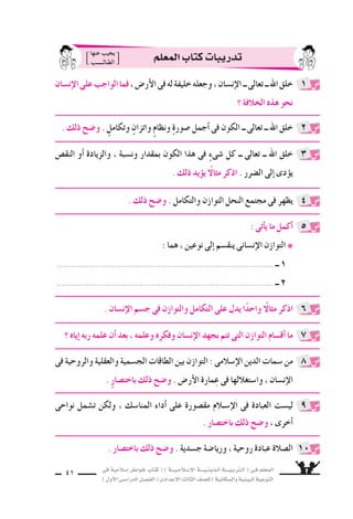 ‫فى‬ ‫إ�سالمية‬‫ا‬ ‫خواطر‬ ‫كتاب‬ ( ) ‫إ�سـالمـيـــة‬‫ل‬‫ا‬ ‫الـدينـيــــة‬ ‫الـتربـيــــة‬ ( ‫فـى‬ ‫المعلم‬
)‫أول‬‫ل‬‫ا‬‫الدرا�سـى‬‫الف�سـل‬(‫إعدادى‬‫ل‬‫ا‬‫الثالث‬‫لل�سف‬)‫وال�سكانية‬‫البيئية‬‫التوعية‬
41
‫إن�سان‬‫ل‬‫ا‬‫على‬‫الواجب‬‫فما‬،‫أر�ض‬‫ل‬‫ا‬‫فى‬‫له‬‫خليفة‬‫وجعله‬،‫إن�سان‬‫ل‬‫ا‬‫ــ‬‫تعالى‬‫ــ‬‫اهلل‬‫خلق‬
‫؟‬ ‫الخالفة‬ ‫هذه‬ ‫نحو‬
. ‫ذلك‬ ‫و�سح‬ . ٍ‫وتكامل‬ ٍ‫واتزان‬ ٍ‫م‬‫ونظا‬ ٍ‫ة‬‫�سور‬ ‫أجمل‬‫ا‬ ‫فى‬ ‫الكون‬ ‫ــ‬ ‫تعالى‬ ‫ــ‬ ‫اهلل‬ ‫خلق‬
‫النق�ض‬ ‫أو‬‫ا‬ ‫والزيادة‬ ، ‫ون�سبة‬ ‫بمقدار‬ ‫الكون‬ ‫هذا‬ ‫فى‬ ٍ‫ء‬‫�سى‬ ‫كل‬ ‫ــ‬ ‫تعالى‬ ‫ــ‬ ‫اهلل‬ ‫خلق‬
. ‫ذلك‬ ‫يد‬‫يوؤ‬ ً‫مثال‬ ‫اذكر‬ . ‫ال�سرر‬ ‫إلى‬‫ا‬ ‫دى‬‫يوؤ‬
. ‫ذلك‬ ‫و�سح‬ . ‫والتكامل‬ ‫التوازن‬ ‫النحل‬ ‫مجتمع‬ ‫فى‬ ‫يظهر‬
: ‫أتى‬‫ا‬‫ي‬ ‫ما‬ ‫أكمل‬‫ا‬
: ‫هما‬ ، ‫نوعين‬ ‫إلى‬‫ا‬ ‫ينق�سم‬ ‫إن�سانى‬‫ل‬‫ا‬ ‫التوازن‬ ❋
.............................................................................................. ‫ــ‬ 1
.............................................................................................. ‫ــ‬ 2
‫فى‬ ‫والروحية‬ ‫والعقلية‬ ‫الج�سمية‬ ‫الطاقات‬ ‫بين‬ ‫التوازن‬ : ‫إ�سالمى‬‫ل‬‫ا‬ ‫الدين‬ ‫�سمات‬ ‫من‬
. ٍ‫ر‬‫باخت�سا‬ ‫ذلك‬ ‫و�سح‬ . ‫أر�ض‬‫ل‬‫ا‬ ‫مارة‬ِ‫ع‬ ‫فى‬ ‫وا�ستغاللها‬ ، ‫إن�سان‬‫ل‬‫ا‬
‫نواحى‬ ‫ت�سمل‬ ‫ولكن‬ ، ‫المنا�سك‬ ‫أداء‬‫ا‬ ‫على‬ ‫مق�سورة‬ ‫إ�سـالم‬‫ل‬‫ا‬ ‫فى‬ ‫العبادة‬ ‫لي�ست‬
. ‫باخت�سار‬ ‫ذلك‬ ‫و�سح‬ ، ‫أخرى‬‫ا‬
. ‫إن�سان‬‫ل‬‫ا‬ ‫ج�سم‬ ‫فى‬ ‫والتوازن‬ ‫التكامل‬ ‫على‬ ‫يدل‬ ‫ا‬ً‫د‬‫واح‬ ً‫مثال‬ ‫اذكر‬
‫؟‬ ‫إياه‬‫ا‬ ‫ربه‬ ‫علمه‬ ‫أن‬‫ا‬ ‫بعد‬ ، ‫وعلمه‬ ‫وفكره‬ ‫إن�سان‬‫ل‬‫ا‬ ‫بجهد‬ ‫تتم‬ ‫التى‬ ‫التوازن‬ ‫أق�سام‬‫ا‬ ‫ما‬
1
2
3
4
5
8
9
6
7
‫المعلم‬‫كتاب‬‫تدريبات‬‫عنها‬ ‫يجيب‬
‫الطـالـــــب‬
. ‫باخت�سار‬ ‫ذلك‬ ‫و�سح‬ . ‫ج�سدية‬ ‫وريا�سة‬ ، ‫روحية‬ ‫عبادة‬ ‫ال�سالة‬ 10
 