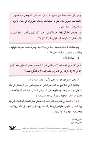 ‫فى‬ ‫إ�سالمية‬‫ا‬ ‫خواطر‬ ‫كتاب‬ ( ) ‫إ�سـالمـيـــة‬‫ل‬‫ا‬ ‫الـدينـيــــة‬ ‫الـتربـيــــة‬ ( ‫فـى‬ ‫المعلم‬
)‫أول‬‫ل‬‫ا‬‫الدرا�سـى‬‫الف�سـل‬(‫إعدادى‬‫ل‬‫ا‬‫الثالث‬‫لل�سف‬)‫وال�سكانية‬‫البيئية‬‫التوعية‬
48
، ‫متقاربون‬ ‫�سببة‬ ‫ونحن‬ ˜ ‫النبى‬ ‫أتينا‬‫ا‬ : ‫قال‬ ، ) ‫الحويرث‬ ‫بن‬ ‫مالك‬ ‫�سليمان‬ ‫أبى‬‫ا‬ ( ‫وعن‬
، ‫أخبرناه‬‫ا‬‫ف‬ ، ‫أهلنا‬‫ا‬ ‫فى‬ ‫تركنا‬ ‫عمن‬ ‫ألنا‬‫ا‬‫و�س‬ ، ‫أهلنا‬‫ا‬ ‫ا�ستقنا‬ ‫أنا‬‫ا‬ ‫فظن‬ ، ‫ليلة‬ ‫ع�سرين‬ ‫عنده‬ ‫أقمنا‬‫ا‬‫ف‬
: ‫فقال‬ ، ‫ا‬ً‫رحيم‬ ‫ا‬ً‫ق‬‫رفي‬ ‫وكان‬
‫ح�سرت‬ ‫إذا‬‫ا‬‫و‬ ، ‫أ�سلى‬‫ا‬ ‫أيتمونى‬‫ا‬‫ر‬ ‫كما‬ ‫ُّوا‬‫ل‬‫و�س‬ ، ْ‫م‬ُ‫ه‬‫و‬ُ‫ر‬ُ‫وم‬ ‫فعلموهم‬ ، ‫أهليكم‬‫ا‬ ‫إلى‬‫ا‬ ‫ارجعوا‬ «
. (1(
» ‫أكبركم‬‫ا‬ ‫مكم‬‫ليوؤ‬ ‫ثم‬ ، ‫أحدكم‬‫ا‬ ‫لكم‬ ‫ذن‬‫فليوؤ‬ ‫ال�سالة‬
، ‫حقوقهم‬ ‫ممار�سة‬ ‫أبناء‬‫ل‬‫ا‬ ُ‫د‬‫وتعوي‬ ، ‫آداب‬‫ل‬‫با‬ ‫واللتزام‬ ، ‫الجتماعية‬ ‫العالقات‬ ‫ومراعاة‬
. ‫أ�سرة‬‫ال‬‫ل‬ ‫تنظيم‬ ‫ا‬ ً‫أي�س‬‫ا‬ ‫هو‬ ، ‫بواجباتهم‬ ‫واللتزام‬
: ˜ ‫اهلل‬ ‫ر�سول‬ ‫قال‬
‫واليوم‬ ‫باهلل‬ ‫من‬‫يوؤ‬ ‫كان‬ ‫ومن‬ ، ‫لي�سمت‬ ‫أو‬‫ا‬ ‫ا‬ً‫خير‬ ‫فليقل‬ ‫آخر‬‫ل‬‫ا‬ ‫واليوم‬ ‫باهلل‬ ‫من‬‫يوؤ‬ ‫كان‬ ‫من‬ «
. (2(
» ‫�سيفه‬ ‫فليكرم‬ ‫آخر‬‫ل‬‫ا‬ ‫واليوم‬ ‫باهلل‬ ‫من‬‫يوؤ‬ ‫كان‬ ‫ومن‬ ، ‫جاره‬ ‫ذ‬‫يوؤ‬ ‫فال‬ ‫آخر‬‫ل‬‫ا‬
. ‫له‬ ‫ا‬ً‫م�ساوي‬ ‫ولي�ض‬ ، ‫أ�سرة‬‫ل‬‫ا‬ ‫تنظيم‬ ‫من‬ ‫جزء‬ ‫فهو‬ ‫الن�سل‬ ‫تنظيم‬ ‫أما‬‫ا‬
‫هذا‬ ‫فى‬ ‫تحدثوا‬ ‫أو‬‫ا‬ ‫كتبوا‬ ‫من‬ ‫ا‬ ً‫وخ�سو�س‬ ، ‫النا�ض‬ ‫من‬ ‫الكثير‬ ‫فيه‬ ‫يقع‬ ‫أ‬‫ا‬‫خط‬ ‫الثانى‬ ‫أ‬‫ا‬‫والخط‬
، ‫منه‬ ‫والحد‬ ‫المواليد‬ ‫عدد‬ ‫تقليل‬ ‫أنه‬‫ا‬ ‫على‬ ‫الن�سل‬ ‫تنظيم‬ ‫مفهوم‬ ‫يحددون‬ ‫أنهم‬‫ا‬ ‫وهو‬ ، ‫المجال‬
: ‫هما‬ ، ‫مت�سادين‬ ‫أمرين‬‫ا‬ ‫ي�سمل‬ ‫المفهوم‬ ‫هذا‬ ‫أن‬‫ا‬ ‫وال�سواب‬
‫بها‬ ‫التى‬ ‫البلدان‬ ‫أو‬‫ا‬ ‫المناطق‬ ‫بع�ض‬ ‫فى‬ ‫منه‬ ‫والحد‬ ‫المواليد‬ ‫عدد‬ ‫تقليل‬ ‫فى‬ ‫الرغبة‬ :) ً‫أول‬‫ا‬(
، ‫والهند‬ ‫ال�سين‬ : ‫مثل‬ ، ‫إنتاج‬‫ل‬‫ا‬ ‫وو�سائل‬ ‫وال�سناعة‬ ‫الزراعة‬ ‫من‬ ‫دخلها‬ ‫تـفوق‬ ، ‫عددية‬ ‫زيـادة‬
. ‫آ�سيوية‬‫ل‬‫وا‬ ‫إفريقية‬‫ل‬‫ا‬ ‫البالد‬ ‫وبع�ض‬
. ‫م�سلم‬ ‫رواه‬ (1(
. ‫البخارى‬ ‫رواه‬ (2(
 