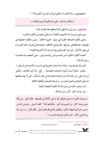 ‫فى‬ ‫إ�سالمية‬‫ا‬ ‫خواطر‬ ‫كتاب‬ ( ) ‫إ�سـالمـيـــة‬‫ل‬‫ا‬ ‫الـدينـيــــة‬ ‫الـتربـيــــة‬ ( ‫فـى‬ ‫المعلم‬
)‫أول‬‫ل‬‫ا‬‫الدرا�سـى‬‫الف�سـل‬(‫إعدادى‬‫ل‬‫ا‬‫الثالث‬‫لل�سف‬)‫وال�سكانية‬‫البيئية‬‫التوعية‬
53
: ‫؟‬ ˜ ‫الكريم‬ ‫الر�سول‬ ‫قول‬ ‫فى‬ ‫�سديقى‬ ‫يا‬ ‫تقول‬ ‫وماذا‬ :‫المعار�س‬❋
. ‫أحمد‬‫ا‬‫و‬ ‫داود‬ ‫أبو‬‫ا‬ ‫رواه‬ (2( . ‫ال�سيل‬ ‫رغوة‬ : ‫الغثاء‬ )1(
. ‫ا‬ً‫د‬‫جي‬ ‫العبارة‬ ‫هذه‬ ‫تفهم‬ ‫لم‬ ‫أنك‬‫ا‬ ‫�سديقى‬ ‫يا‬ ‫لى‬ ‫يبدو‬ :‫يد‬‫الموؤ‬●
. ‫أعزاء‬‫ل‬‫ا‬ ‫أقوياء‬‫ل‬‫ا‬ ‫منين‬‫بالموؤ‬ ‫يباهى‬ ‫إنه‬‫ا‬ ‫؟‬ ‫القيامة‬ ‫يوم‬ ‫أمم‬‫ل‬‫ا‬ ˜ ‫الر�سول‬ ‫يباهى‬ ‫بمن‬
‫فى‬ ‫ال�سعيفة‬ ‫بالكثرة‬ ‫ولي�ض‬ ، ‫الغالبة‬ ‫العزيزة‬ ، ‫دينها‬ ‫فى‬ ‫القوية‬ ‫ال�سالحة‬ ‫بالكثرة‬ ‫يباهى‬
‫نراه‬‫الذى‬‫أهذا‬‫ا‬،‫غيرها‬‫إلى‬‫ا‬‫المحتاجة‬،‫أخالقها‬‫ا‬‫فى‬‫الذميمة‬،‫�سلوكها‬‫فى‬‫المتخلفة‬،‫عقيدتها‬
‫؟‬ ‫القيامة‬ ‫يوم‬ ‫أمم‬‫ل‬‫ا‬ ˜ ‫الر�سول‬ ‫بها‬ ‫يباهى‬ ٍ‫ة‬‫كثر‬ ‫عن‬ ‫يعبر‬ ، ‫أماكن‬‫ل‬‫ا‬ ‫بع�ض‬ ‫فى‬
‫بحديــث‬ ‫المقـ�ســودة‬ ‫هــى‬ ، ‫والمـ�سـرديـن‬ ‫المتـ�سـولـيـن‬ ‫مـن‬ ‫الكـثيرة‬ ‫الكـثرة‬ ‫أهـــذه‬‫ا‬
? ˜ ‫اهلل‬ ‫ر�سول‬
‫؟‬ ‫قبل‬ ‫ذى‬ ‫عن‬ ‫أخيرة‬‫ل‬‫ا‬ ‫ال�سنوات‬ ‫فى‬ ‫الجريمة‬ ‫معدل‬ ‫ازداد‬ ‫لماذا‬ : ‫ا‬ً‫يوم‬ ‫نف�سك‬ ‫أل‬‫ا‬‫ت�س‬ ‫ألم‬‫ا‬
‫ولكننى‬ ، ‫كالمك‬ ‫يد‬‫أوؤ‬‫ا‬ ‫أنا‬‫ا‬‫و‬ ، ‫إلخ‬‫ا‬ ... ‫واقت�سادية‬ ‫اجتماعية‬ ‫كثيرة‬ ‫أ�سباب‬‫ا‬ ‫هناك‬ : ‫�ستقول‬
‫معظمها‬ ‫يجد‬ ‫ل‬ ‫التى‬ ، ‫ال�سكان‬ ‫عدد‬ ‫فى‬ ‫الع�سوائية‬ ‫الزيادة‬ ‫أ�سباب‬‫ل‬‫ا‬ ‫هذه‬ ‫أ�ض‬‫ا‬‫ر‬ ‫على‬ ‫أن‬‫ا‬ ‫أرى‬‫ا‬
. ‫الالئقة‬ ‫والثقافية‬ ‫ال�سحية‬ ‫والرعاية‬ ، ‫المنا�سب‬ ‫والعمل‬ ‫المالئم‬ ‫الم�سكن‬
. ‫الذليلة‬ ‫ال�سعيفة‬ ‫الكثرة‬ ˜ ‫اهلل‬ ‫ر�سول‬ ‫ذم‬ ‫لقد‬ ، ‫�سيدى‬ ‫يا‬ ‫ل‬
: ˜ ‫اهلل‬ ‫ر�سول‬ ‫قال‬ : ‫قال‬ ) ‫ثوبان‬ ( ‫عن‬
. » ‫القيامة‬ ‫يوم‬ ‫أمم‬‫ل‬‫ا‬ ‫بكم‬ ٍ‫ه‬‫با‬ُ‫م‬ ‫إنى‬‫ا‬‫ف‬ ، ‫تنا�سلوا‬ ‫تناكحوا‬ «
‫قلة‬ ‫ومن‬ :‫قائل‬ ‫فقال‬ . ‫ق�سعتها‬ ‫إلى‬‫ا‬ ‫أكلة‬‫ل‬‫ا‬ ‫تداعى‬ ‫كما‬ ‫عليكم‬ ‫تداعى‬ ‫أن‬‫ا‬ ‫أمم‬‫ل‬‫ا‬ ‫يو�سـك‬ «
‫من‬ ‫اهلل‬ ‫ولينزعن‬ ، ‫ال�سيل‬ ‫كغثاء‬ (1(
ٌ‫ثاء‬ُ‫غ‬ ‫ولكنكم‬ ، ‫كثير‬ ٍ‫يومئذ‬ ‫أنتم‬‫ا‬ ‫بل‬ : ‫قال‬ ‫؟‬ ‫يومئذ‬ ‫نحن‬
‫اهلل‬ ‫ر�سول‬ ‫يا‬ : ‫قائل‬ ‫فقال‬ . ‫الوهن‬ ‫قلوبكم‬ ‫فى‬ ‫اهلل‬ ‫وليقذفن‬ ، ‫منكم‬ ‫المهابة‬ ‫عدوكم‬ ‫�سدور‬
. (2(
» ‫الموت‬ ‫وكراهية‬ ‫نيا‬ُّ‫د‬‫ال‬ ‫ب‬ُ‫ح‬ : ‫قال‬ ‫؟‬ ‫الوهن‬ ‫وما‬
 