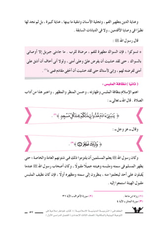 ‫فى‬ ‫إ�سالمية‬‫ا‬ ‫خواطر‬ ‫كتاب‬ ( ) ‫إ�سـالمـيـــة‬‫ل‬‫ا‬ ‫الـدينـيــــة‬ ‫الـتربـيــــة‬ ( ‫فـى‬ ‫المعلم‬
)‫أول‬‫ل‬‫ا‬‫الدرا�سـى‬‫الف�سـل‬(‫إعدادى‬‫ل‬‫ا‬‫الثالث‬‫لل�سف‬)‫وال�سكانية‬‫البيئية‬‫التوعية‬
57
‫لها‬ ‫نجد‬ ‫لم‬ ‫بل‬ ، ‫كبيرة‬ ‫عناية‬ ، ‫بينها‬ ‫ما‬ ‫وتنقية‬ ‫أ�سنان‬‫ل‬‫ا‬ ‫وتجلية‬ ، ‫الفم‬ ‫بتطهير‬ ‫الدين‬ ‫وعناية‬
. ‫ال�سابقة‬ ‫الديانات‬ ‫فى‬ ‫ول‬ ، ‫أقدمين‬‫ل‬‫ا‬ ‫و�سايا‬ ‫فى‬ ‫ا‬ً‫نظير‬
: ˜ ‫اهلل‬ ‫ر�سول‬ ‫قال‬
‫أو�سانى‬‫ا‬ ‫إل‬‫ا‬ ‫جبريل‬ ‫جاءنى‬ ‫ما‬ . ‫للرب‬ ‫مر�ساة‬ ، ‫للفم‬ ‫مطهرة‬ ‫ال�سواك‬ ‫إن‬‫ا‬‫ف‬ ، ‫ت�سوكوا‬ «
‫على‬ ‫أ�سق‬‫ا‬ ‫أن‬‫ا‬ ‫أخاف‬‫ا‬ ‫أنى‬‫ا‬ ‫ولول‬ ، ‫أمتى‬‫ا‬ ‫وعلى‬ َّ‫على‬ ‫يفر�ض‬ ‫أن‬‫ا‬ ‫خ�سيت‬ ‫لقد‬ ‫حتى‬ ، ‫بال�سواك‬
. (1(
» ‫فمى‬ ‫مقادم‬ ‫ى‬ِ‫ف‬ْ‫أح‬‫ا‬ ‫أن‬‫ا‬ ‫خ�سيت‬ ‫لقد‬ ‫حتى‬ ‫أ�ستاك‬‫ل‬ ‫إنى‬‫ا‬‫و‬ ، ‫لهم‬ ‫لفر�سته‬ ‫أمتى‬‫ا‬
31 ‫آية‬‫ل‬‫ا‬ ‫ــ‬ ‫أعراف‬‫ل‬‫ا‬ ‫�سورة‬ (2( . ‫ماجة‬ ‫ابن‬ ‫رواه‬ (1(
4 ‫آية‬‫ل‬‫ا‬ ‫ــ‬ ‫المدثر‬ ‫�سورة‬ (3(
:‫الملب�س‬‫نظافة‬)‫ا‬ً‫ي‬‫ان‬ (
‫آداب‬‫ا‬ ‫من‬ ‫هذا‬ ‫واعتبر‬ ، ‫والمظهر‬ ‫المنظر‬ ‫وح�سن‬ ، ‫وطهارته‬ ‫الملب�ض‬ ‫بنظافة‬ ‫إ�سالم‬‫ل‬‫ا‬ ‫اهتم‬
: ‫ــ‬ ‫تعالى‬ ‫ــ‬ ‫اهلل‬ ‫قال‬ . ‫ال�سالة‬
}. (2(
: ‫ــ‬ ‫وجل‬ ‫عز‬ ‫ــ‬ ‫وقال‬
. (3(
}
‫حتى‬‫؛‬‫والخا�سة‬‫العامة‬‫�سئونهم‬‫فـى‬‫ذلك‬‫يلتزموا‬‫أن‬‫ا‬‫الم�سلمين‬‫يعلم‬˜‫اهلل‬‫ر�سول‬‫وكان‬
‫عندما‬ ˜ ‫اهلل‬ ‫ر�سول‬ ‫أ�سحاب‬‫ا‬ ‫وكان‬ ، ً‫مقبول‬ ً‫جميال‬ ‫وهيئته‬ ‫وملب�سه‬ ‫�سمته‬ ‫فى‬ ‫الم�سلم‬ ‫يظهر‬
‫الملب�ض‬ ‫نظيف‬ ‫كان‬ ‫إن‬‫ا‬‫ف‬ ، ً‫أول‬‫ا‬ ‫ومظهره‬ ‫�سمته‬ ‫إلى‬‫ا‬ ‫ينظرون‬ ، ‫منه‬ ‫ليتعلموا‬ ‫أحد‬‫ا‬ ‫على‬ ‫قبلون‬ُ‫ي‬
. ‫إليه‬‫ا‬ ‫ا�ستمعوا‬ ‫الهيئة‬ ‫مقبول‬
 
