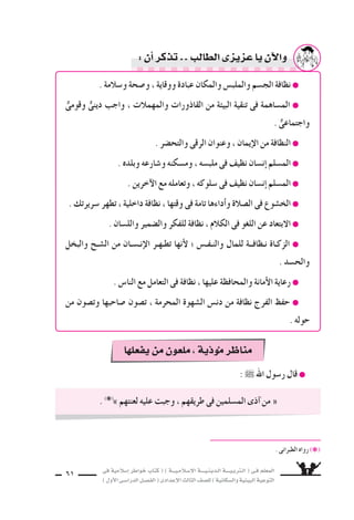 ‫فى‬ ‫إ�سالمية‬‫ا‬ ‫خواطر‬ ‫كتاب‬ ( ) ‫إ�سـالمـيـــة‬‫ل‬‫ا‬ ‫الـدينـيــــة‬ ‫الـتربـيــــة‬ ( ‫فـى‬ ‫المعلم‬
)‫أول‬‫ل‬‫ا‬‫الدرا�سـى‬‫الف�سـل‬(‫إعدادى‬‫ل‬‫ا‬‫الثالث‬‫لل�سف‬)‫وال�سكانية‬‫البيئية‬‫التوعية‬
61
: ˜ ‫اهلل‬ ‫ر�سول‬ ‫قال‬ ●
. (❋(
» ‫لعنتهم‬ ‫عليه‬ ‫وجبت‬ ، ‫طريقهم‬ ‫فى‬ ‫الم�سلمين‬ ‫آذى‬‫ا‬ ‫من‬ «
. ‫الطبرانى‬ ‫رواه‬ (❋(
. ‫و�سالمة‬ ‫و�سحة‬ ، ‫ووقاية‬ ‫عبادة‬ ‫والمكان‬ ‫والملب�ض‬ ‫الج�سم‬ ‫نظافة‬ ●
ٌّ‫وقومى‬ ٌّ‫دينى‬ ‫واجب‬ ، ‫والمهمالت‬ ‫القاذورات‬ ‫من‬ ‫البيئة‬ ‫تنقية‬ ‫فى‬ ‫الم�ساهمة‬ ●
. ٌّ‫واجتماعى‬
. ‫والتح�سر‬ ‫الرقى‬ ‫وعنوان‬ ، ‫إيمان‬‫ل‬‫ا‬ ‫من‬ ‫النظافة‬ ●
. ‫وبلده‬ ‫و�سارعه‬ ‫وم�سكنه‬ ، ‫ملب�سه‬ ‫فى‬ ‫نظيف‬ ‫إن�سان‬‫ا‬ ‫الم�سلم‬ ●
. ‫آخرين‬‫ل‬‫ا‬ ‫مع‬ ‫وتعامله‬ ، ‫�سلوكه‬ ‫فى‬ ‫نظيف‬ ‫إن�سان‬‫ا‬ ‫الم�سلم‬ ●
. ‫�سريرتك‬ ‫تطهر‬ ، ‫داخلية‬ ‫نظافة‬ ، ‫وقتها‬ ‫فى‬ ‫تامة‬ ‫أداءها‬‫ا‬‫و‬ ‫ال�سالة‬ ‫فى‬ ‫الخ�سوع‬ ●
. ‫والل�سان‬ ‫وال�سمير‬ ‫للفكر‬ ‫نظافة‬ ، ‫الكالم‬ ‫فى‬ ‫اللغو‬ ‫عن‬ ‫البتعاد‬ ●
‫والبخل‬ ‫ال�سـح‬ ‫من‬ ‫إنـ�سـان‬‫ل‬‫ا‬ ‫تطـهـر‬ ‫أنها‬‫ل‬ ‫؛‬ ‫والنـفـ�ض‬ ‫للمال‬ ‫نـظافــة‬ ‫الزكـاة‬ ●
. ‫والح�سد‬
. ‫النا�ض‬ ‫مع‬ ‫التعامل‬ ‫فى‬ ‫نظافة‬ ، ‫عليها‬ ‫والمحافظة‬ ‫أمانة‬‫ل‬‫ا‬ ‫رعاية‬ ●
‫من‬ ‫وت�سون‬ ‫�ساحبها‬ ‫ت�سون‬ ، ‫المحرمة‬ ‫ال�سهوة‬ ‫دن�ض‬ ‫من‬ ‫نظافة‬ ‫الفرج‬ ‫حفظ‬ ●
. ‫حوله‬
:‫أن‬‫ا‬‫تذكر‬ ‫الطالب‬‫عزيزى‬‫يا‬‫آن‬‫ل‬‫وا‬
‫يفعلها‬‫من‬‫ملعون‬،‫ذية‬‫موؤ‬‫ر‬ ‫منا‬
 