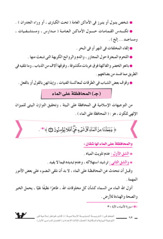 ‫فى‬ ‫إ�سالمية‬‫ا‬ ‫خواطر‬ ‫كتاب‬ ( ) ‫إ�سـالمـيـــة‬‫ل‬‫ا‬ ‫الـدينـيــــة‬ ‫الـتربـيــــة‬ ( ‫فـى‬ ‫المعلم‬
)‫أول‬‫ل‬‫ا‬‫الدرا�سـى‬‫الف�سـل‬(‫إعدادى‬‫ل‬‫ا‬‫الثالث‬‫لل�سف‬)‫وال�سكانية‬‫البيئية‬‫التوعية‬
62
‫للميزان‬ ‫البيئى‬ ‫التوازن‬ ‫وتحقيق‬ ، ‫البيئة‬ ‫على‬ ‫المحافظة‬ ‫فى‬ ‫إ�سالمية‬‫ل‬‫ا‬ ‫التوجيهات‬ ‫من‬
. ) ‫الماء‬ ‫على‬ ‫المحافظة‬ ( : ‫هو‬ ، ‫للكون‬ ‫إلهى‬‫ل‬‫ا‬
. ) ‫الجدران‬ ‫وراء‬ ‫أو‬‫ا‬ ، ‫الكبارى‬ ‫تحت‬ ( ‫العامة‬ ‫أماكن‬‫ل‬‫ا‬ ‫فى‬ ‫يتبرز‬ ‫أو‬‫ا‬ ‫يتبول‬ ‫�سخ�ض‬ ●
، ‫وم�ست�ســفــيات‬ ، ‫مــدار�ض‬ ( ‫الـعـامــة‬ ‫أمـاكـن‬‫ل‬‫ا‬ ‫حـــــول‬ ‫القـمـامـات‬ ‫تكــــد�ض‬ ●
. ) ‫إلخ‬‫ا‬ ...‫وم�ساجــد‬
. ‫البحر‬ ‫فى‬ ‫أو‬‫ا‬ ‫النهر‬ ‫فى‬ ‫المخلفات‬ ‫إلقاء‬‫ا‬ ●
. ‫منها‬ ‫تنبعث‬ ‫التى‬ ‫الكريهة‬ ‫والروائح‬ ‫والدم‬ ، ‫المجازر‬ ‫حول‬ ‫المبعثرة‬ ‫اللحوم‬ ●
‫فى‬‫تلقيه‬‫وما‬،‫الذباب‬‫من‬‫آلف‬‫ا‬‫وفوقها‬،‫مك�سوفة‬‫عربات‬‫فوق‬‫والفاكهة‬‫الخ�سر‬‫بائعو‬●
. ‫ب�سائعهم‬ ‫من‬ ‫ف�سد‬ ‫مما‬ ‫الطريق‬
. ‫بالفعل‬ ‫أو‬‫ا‬ ‫بالقول‬ ‫إيذائهن‬‫ا‬‫و‬ ، ‫الفتيات‬ ‫لمعاك�سة‬ ‫الطرقات‬ ‫فى‬ ‫ال�سباب‬ ‫بع�ض‬ ‫وقوف‬ ●
:‫�سقان‬‫لها‬‫الماء‬‫على‬‫والمحافظة‬
. ‫المياه‬ ‫تلويث‬ ‫عدم‬ : ‫أول‬‫ل‬‫ا‬ ‫ال�سق‬ ❋
. ‫يفيد‬ ‫ل‬ ‫فيما‬ ‫تبديده‬ ‫وعدم‬ ، ‫ا�ستهالكه‬ ‫تر�سيد‬ : ‫الثانى‬ ‫وال�سق‬ ❋
‫أمور‬‫ل‬‫ا‬ ‫بع�ض‬ ‫على‬ ‫الـ�سـوء‬ ‫نلقى‬ ‫أن‬‫ا‬ ‫بد‬ ‫ل‬ ، ‫الماء‬ ‫على‬ ‫المحافـظـة‬ ‫عن‬ ‫نتحدث‬ ‫أن‬‫ا‬ ‫وقبـل‬
. ‫المهمة‬
‫الخير‬ ‫يحمل‬ ، ‫ا‬ًّ‫نقي‬ ‫ا‬ً‫ف‬‫نظي‬ ‫ا‬ً‫طاهر‬ ، ‫اهلل‬ ‫مخلوقات‬ ‫كل‬ ‫أن‬‫ا‬‫ك�س‬ ‫ال�سماء‬ ‫من‬ ‫الماء‬ ‫اهلل‬ ‫أنزل‬‫ا‬
. ‫أر�ض‬‫ال‬‫ل‬ ‫والهناءة‬ ‫وال�سحة‬
30 ‫آية‬‫ل‬‫ا‬ ‫ــ‬ ‫أنبياء‬‫ل‬‫ا‬ ‫�سورة‬ (❋(
}. (❋(
‫الماء‬‫على‬‫المحافظة‬)‫(جـ‬
 