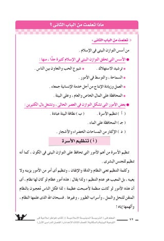 ‫فى‬ ‫إ�سالمية‬‫ا‬ ‫خواطر‬ ‫كتاب‬ ( ) ‫إ�سـالمـيـــة‬‫ل‬‫ا‬ ‫الـدينـيــــة‬ ‫الـتربـيــــة‬ ( ‫فـى‬ ‫المعلم‬
)‫أول‬‫ل‬‫ا‬‫الدرا�سـى‬‫الف�سـل‬(‫إعدادى‬‫ل‬‫ا‬‫الثالث‬‫لل�سف‬)‫وال�سكانية‬‫البيئية‬‫التوعية‬
72
‫الثانى‬‫الباب‬‫من‬ ‫تعلم‬‫ماذا‬
:‫الثانى‬‫الباب‬‫من‬ ‫تعلم‬❍
. ‫إ�سالم‬‫ل‬‫ا‬ ‫فى‬ ‫البيئى‬ ‫التوازن‬ ‫أ�س�ض‬‫ا‬ ‫من‬
: ‫منها‬ ، ‫ا‬ًّ‫د‬‫ج‬ ‫كثيرة‬ ‫إ�سالم‬‫ل‬‫ا‬ ‫فى‬ ‫البيئى‬ ‫التوازن‬ ‫تحقق‬ ‫التى‬ ‫أ�س�ض‬‫ل‬‫ا‬ ●
. ‫النا�ض‬ ‫بين‬ ‫والتعاون‬ ‫الحب‬ ‫�سيوع‬ ❋ . ‫ال�ستهالك‬ ‫تر�سيد‬ ❋
. ‫أمور‬‫ل‬‫ا‬ ‫فى‬ ‫والتو�سط‬ ، ‫ال�سماحة‬ ❋
. ‫جمعاء‬ ‫إن�سانية‬‫ل‬‫ا‬ ‫خدمة‬ ‫أجل‬‫ا‬ ‫من‬ ‫إنتاج‬‫ل‬‫ا‬ ‫وزيادة‬ ‫العمل‬ ❋
. ‫البيئة‬ ‫وعلى‬ ، ‫والعام‬ ‫الخا�ض‬ ‫المال‬ ‫على‬ ‫المحافظة‬ ❋
: ‫الكثيرين‬ ‫بال‬ ‫وت�سغل‬ ، ‫الحالى‬ ‫الع�سر‬ ‫فى‬ ‫التوازن‬ ‫ت�سكل‬ ‫التى‬ ‫أمور‬‫ل‬‫ا‬ ‫بع�ض‬ ●
. ‫عبادة‬ ‫البيئة‬ ‫نظافة‬ ) ‫ب‬ ( . ‫أ�سرة‬‫ل‬‫ا‬ ‫تنظيم‬ ) ‫أ‬‫ا‬ (
. ‫الماء‬ ‫على‬ ‫المحافظة‬ ) ‫جـ‬ (
. ‫أ�سجار‬‫ل‬‫وا‬ ‫الخ�سراء‬ ‫الم�ساحات‬ ‫من‬ ‫إكثار‬‫ل‬‫ا‬ ) ‫د‬ (
‫أنه‬‫ا‬ ‫كما‬ ، ‫الكون‬ ‫فى‬ ‫البيئى‬ ‫التوازن‬ ‫على‬ ‫تحافظ‬ ‫التى‬ ‫أمور‬‫ل‬‫ا‬ ‫أهم‬‫ا‬ ‫من‬ ‫أ�سرة‬‫ل‬‫ا‬ ‫تنظيم‬
. ‫الب�سرى‬ ‫للجن�ض‬ ‫تنظيم‬
‫ول‬ ‫يزينه‬ ‫أمور‬‫ل‬‫ا‬ ‫من‬ ‫أمر‬‫ا‬ ‫أى‬‫ا‬ ‫وتنظيم‬ ، ‫إتقان‬‫ل‬‫وا‬ ‫والدقة‬ ‫النظام‬ ‫تعنى‬ ‫التنظيم‬ ‫وكلمة‬
‫أى‬‫ا‬ ، ‫نظام‬ ‫لها‬ ‫كان‬ ‫لو‬ ‫عظام‬ ‫أمور‬‫ا‬ ‫هذه‬ : ‫يقال‬ ‫ولذا‬ ‫؛‬ ‫التنظيم‬ ‫عدم‬ ‫هو‬ ‫المعيب‬ ‫بل‬ ، ‫يعيبه‬
‫بالنظام‬ ‫عجبون‬ُ‫م‬ ‫النا�ض‬ ‫فكل‬ ‫لذا‬ ‫؛‬ ‫عظيمة‬ ‫أ�سبحت‬‫ل‬ ‫منظمة‬ ‫كانت‬ ‫لو‬ ‫أمور‬‫ل‬‫ا‬ ‫هذه‬ ‫أن‬‫ا‬
، ‫النظام‬ ‫علمها‬ ‫الذى‬ ‫اهلل‬ ‫ف�سبحان‬ . ‫وغيرها‬ ، ‫الطيور‬ ‫أ�سراب‬‫ا‬‫و‬ ، ‫والنمل‬ ‫للنحل‬ ‫المتقن‬
‫إياه‬‫ا‬ ‫ألهمها‬‫ا‬‫و‬
‫أ�سرة‬‫ل‬‫ا‬‫تنظيم‬)‫أ‬‫ا‬(
 