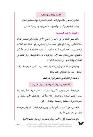 ‫فى‬ ‫إ�سالمية‬‫ا‬ ‫خواطر‬ ‫كتاب‬ ( ) ‫إ�سـالمـيـــة‬‫ل‬‫ا‬ ‫الـدينـيــــة‬ ‫الـتربـيــــة‬ ( ‫فـى‬ ‫المعلم‬
)‫أول‬‫ل‬‫ا‬‫الدرا�سـى‬‫الف�سـل‬(‫إعدادى‬‫ل‬‫ا‬‫الثالث‬‫لل�سف‬)‫وال�سكانية‬‫البيئية‬‫التوعية‬
73
. ‫النظام‬ ‫هو‬ ‫ا‬ً‫جميع‬ ‫فيها‬ ‫الم�سترك‬ ‫الجانب‬ ، ‫أركانه‬‫ا‬‫و‬ ‫أحكامه‬‫ا‬‫و‬ ‫إ�سالم‬‫ل‬‫ا‬ ‫تعاليم‬
. ‫بالت�سليم‬ ً‫وانتهاء‬ ‫الو�سوء‬ ‫من‬ ‫ا‬ً‫بدء‬ ، ‫أعمالها‬‫ا‬‫و‬ ، ‫أركانها‬‫ا‬ ‫فى‬ ‫نظام‬ ‫وال�سالة‬
:‫الم�سلمين‬‫غير‬‫من‬‫�سهادة‬❍
‫أداء‬‫ل‬ ‫الم�سلين‬ ‫إلى‬‫ا‬ ‫ينظرون‬ ‫أزهر‬‫ل‬‫ا‬ ‫الجامع‬ ‫من‬ ‫جانب‬ ‫فى‬ ‫ال�سائحين‬ ‫بع�ض‬ ‫وقف‬
‫الطالب‬ ‫أحد‬‫ا‬ ‫أله‬‫ا‬‫ف�س‬ . ‫رائع‬ ‫�سىء‬ ‫إنه‬‫ا‬ : ‫بعبارة‬ ‫أحدهم‬‫ا‬ ‫نطق‬ ‫أدائها‬‫ا‬ ‫وبعد‬ ، ‫الظهر‬ ‫�سالة‬
‫فكلكم‬ ،‫الرائع‬ ‫النظام‬ ‫هذا‬ : ‫ال�سائح‬ ‫أجاب‬‫ا‬‫ف‬ ‫؟‬ ‫الرائع‬ ‫ال�سىء‬ ‫هذا‬ ‫ما‬ : ‫الحا�سرين‬
‫كل‬ ‫كانت‬ ‫ولو‬ ، ‫بنظام‬ ‫إمام‬‫ل‬‫ا‬ ‫ديه‬‫يوؤ‬ ‫ما‬ ‫دون‬‫وتوؤ‬ ، ‫إمام‬‫ل‬‫ا‬ ‫خلف‬ ‫ونظام‬ ‫خ�سوع‬ ‫فى‬ ‫وقفتم‬
. ‫كله‬ ‫العالم‬ ‫قيادة‬ ‫لتوليتم‬ ، ‫النظام‬ ‫بهذا‬ ‫أعمالكم‬‫ا‬
‫وقت‬ ‫فى‬ ‫ي�سومون‬ ‫الم�سلمين‬ ‫فجـمـيع‬ ، ‫الـ�سـوم‬ ‫عن‬ ‫يقال‬ ‫ال�سـالة‬ ‫عن‬ ‫يقال‬ ‫وما‬
. ‫محدد‬ ‫وقت‬ ‫فى‬ ‫الطعام‬ ‫ويتناولون‬ ، ‫محدد‬
. ‫والنظام‬ ‫التوازن‬ ‫تحقق‬ ، ‫والحج‬ ‫الزكاة‬ ‫وكذلك‬
‫وتنظيم‬،‫نظام‬‫إ�سالم‬‫ل‬‫ا‬
)‫أ�سرة‬‫ل‬‫ا‬ ‫تنظيم‬ ( ‫عبارة‬ ‫ن�ستعمل‬ ‫أننا‬‫ا‬ ‫هى‬ ، ‫الكثيرون‬ ‫فيها‬ ‫يقع‬ ‫التى‬ ‫أخطاء‬‫ل‬‫ا‬ ‫من‬
‫كل‬ ‫ي�سمل‬ ‫أ�سرة‬‫ل‬‫ا‬ ‫تنظيم‬ ‫أن‬‫ل‬ ‫؛‬ ‫كبير‬ ‫أ‬‫ا‬‫خط‬ ‫وهذا‬ ، ‫تحديده‬ ‫أو‬‫ا‬ ) ‫الن�سل‬ ‫تنظيم‬ ( ‫بمعنى‬
. ‫إلخ‬‫ا‬ ... ‫ا‬ًّ‫وثقافي‬ ، ‫ا‬ًّ‫واقت�سادي‬ ‫ا‬ًّ‫اجتماعي‬ : ‫أ�سرة‬‫ل‬‫ا‬ ‫�سئون‬
‫منه‬ ‫جزء‬ ‫توفير‬ ‫ثم‬ ، ‫إنفاق‬‫ل‬‫ا‬ ‫وجوه‬ ‫وبين‬ ‫بينه‬ ‫والموازنة‬ ، ‫أ�سرة‬‫ل‬‫ا‬ ‫دخل‬ ‫فتح�سين‬
. ‫أ�سرة‬‫ال‬‫ل‬ ‫تنظيم‬ ‫هو‬ ، ‫للطوار‬
. ‫أ�سرة‬‫ال‬‫ل‬ ‫تنظيم‬ ، ‫الريا�سة‬ ‫ممار�سة‬ ‫وتعود‬ ، ‫أ�سرة‬‫ل‬‫ا‬ ‫أفراد‬‫ل‬ ‫ال�سحية‬ ‫والرعاية‬
)‫أ�سرة‬‫ل‬‫ا‬‫تنظيم‬(‫بـ‬‫المق�سود‬‫فهم‬‫فى‬‫أخطاء‬‫ا‬
 