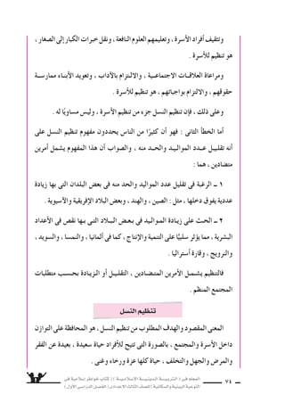 ‫فى‬ ‫إ�سالمية‬‫ا‬ ‫خواطر‬ ‫كتاب‬ ( ) ‫إ�سـالمـيـــة‬‫ل‬‫ا‬ ‫الـدينـيــــة‬ ‫الـتربـيــــة‬ ( ‫فـى‬ ‫المعلم‬
)‫أول‬‫ل‬‫ا‬‫الدرا�سـى‬‫الف�سـل‬(‫إعدادى‬‫ل‬‫ا‬‫الثالث‬‫لل�سف‬)‫وال�سكانية‬‫البيئية‬‫التوعية‬
74
،‫ال�سغار‬‫إلى‬‫ا‬‫الكبار‬‫خبرات‬‫ونقل‬،‫النافعة‬‫العلوم‬‫وتعليمهم‬،‫أ�سرة‬‫ل‬‫ا‬‫أفراد‬‫ا‬‫وتثقيف‬
. ‫أ�سرة‬‫ال‬‫ل‬ ‫تنظيم‬ ‫هو‬
‫ممار�ســة‬ ‫أبنـاء‬‫ل‬‫ا‬ ‫وتعويد‬ ، ‫آداب‬‫ل‬‫با‬ ‫واللـتزام‬ ، ‫الجتماعــية‬ ‫العالقــات‬ ‫ومراعاة‬
. ‫أ�سرة‬‫ال‬‫ل‬ ‫تنظيم‬ ‫هو‬ ، ‫بواجباتهم‬ ‫واللتزام‬ ، ‫حقوقهم‬
. ‫له‬ ‫ا‬ً‫م�ساوي‬ ‫ولي�ض‬ ، ‫أ�سرة‬‫ل‬‫ا‬ ‫تنظيم‬ ‫من‬ ‫جزء‬ ‫الن�سل‬ ‫تنظيم‬ ‫إن‬‫ا‬‫ف‬ ، ‫ذلك‬ ‫وعلى‬
‫على‬ ‫الن�سل‬ ‫تنظيم‬ ‫مفهوم‬ ‫يحددون‬ ‫النا�ض‬ ‫من‬ ‫ا‬ً‫كثير‬ ‫أن‬‫ا‬ ‫فهو‬ : ‫الثانى‬ ‫أ‬‫ا‬‫الخط‬ ‫أما‬‫ا‬
‫أمرين‬‫ا‬ ‫ي�سمل‬ ‫المفهوم‬ ‫هذا‬ ‫أن‬‫ا‬ ‫وال�سواب‬ ، ‫منه‬ ‫والحــد‬ ‫الموالـيـد‬ ‫عــدد‬ ‫تقلـيـل‬ ‫أنه‬‫ا‬
: ‫هما‬ ، ‫مت�سادين‬
‫زيادة‬ ‫بها‬ ‫التى‬ ‫البلدان‬ ‫بع�ض‬ ‫فى‬ ‫منه‬ ‫والحد‬ ‫المواليد‬ ‫عدد‬ ‫تقليل‬ ‫فى‬ ‫الرغبة‬ ‫ــ‬ 1
. ‫آ�سيوية‬‫ل‬‫وا‬ ‫إفريقية‬‫ل‬‫ا‬ ‫البالد‬ ‫وبع�ض‬ ، ‫والهند‬ ، ‫ال�سين‬ : ‫مثل‬ ، ‫دخلها‬ ‫يفوق‬ ‫عددية‬
‫أعداد‬‫ل‬‫ا‬ ‫فى‬ ‫نق�ض‬ ‫بـها‬ ‫التـى‬ ‫الـبـالد‬ ‫بـعـ�ض‬ ‫فى‬ ‫المـوالـيد‬ ‫زيـادة‬ ‫على‬ ‫الحـث‬ ‫ــ‬ 2
،‫وال�سويد‬،‫والنم�سا‬،‫ألمانيا‬‫ا‬‫فى‬‫كما‬،‫إنتاج‬‫ل‬‫وا‬‫التنمية‬‫على‬‫ا‬ًّ‫�سلبي‬‫ثر‬‫يوؤ‬‫مما‬،‫الب�سرية‬
. ‫أ�ستراليا‬‫ا‬ ‫وقارة‬ ، ‫والنرويج‬
‫متطلبات‬ ‫بحـ�سـب‬ ‫الـزيـادة‬ ‫أو‬‫ا‬ ‫التقلـيـل‬ ، ‫المتـ�سـادين‬ ‫أمرين‬‫ل‬‫ا‬ ‫ي�سـمـل‬ ‫فالتنظيم‬
. ‫المنظم‬ ‫المجتمع‬
‫التوازن‬‫على‬‫المحافظة‬‫هو‬،‫الن�سل‬‫تنظيم‬‫من‬‫المطلوب‬‫والهدف‬‫المق�سود‬‫المعنى‬
‫الفقر‬ ‫عن‬ ‫بعيدة‬ ، ‫�سعيدة‬ ‫حياة‬ ‫أفراد‬‫ال‬‫ل‬ ‫تتيح‬ ‫التى‬ ‫بال�سورة‬ ، ‫والمجتمع‬ ‫أ�سرة‬‫ل‬‫ا‬ ‫داخل‬
. ‫وغنى‬ ‫ورخاء‬ ‫عزة‬ ‫كلها‬ ‫حياة‬ ، ‫والتخلف‬ ‫والجهل‬ ‫والمر�ض‬
‫الن�سل‬‫تنظيم‬
 