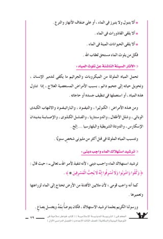 ‫فى‬ ‫إ�سالمية‬‫ا‬ ‫خواطر‬ ‫كتاب‬ ( ) ‫إ�سـالمـيـــة‬‫ل‬‫ا‬ ‫الـدينـيــــة‬ ‫الـتربـيــــة‬ ( ‫فـى‬ ‫المعلم‬
)‫أول‬‫ل‬‫ا‬‫الدرا�سـى‬‫الف�سـل‬(‫إعدادى‬‫ل‬‫ا‬‫الثالث‬‫لل�سف‬)‫وال�سكانية‬‫البيئية‬‫التوعية‬
79
. ‫والترع‬ ‫أنهار‬‫ل‬‫ا‬ ‫�سفاف‬ ‫على‬ ‫أو‬‫ا‬ ، ‫الماء‬ ‫فى‬ ‫يتبرز‬ ‫ول‬ ‫يتبول‬ ‫أل‬‫ا‬ ❋
. ‫الماء‬ ‫فى‬ ‫القاذورات‬ ‫يلقى‬ ‫أل‬‫ا‬ ❋
. ‫الماء‬ ‫فى‬ ‫الميتة‬ ‫الحيوانات‬ ‫يلقى‬ ‫أل‬‫ا‬ ❋
. ‫اهلل‬ ‫لعقاب‬ ‫م�ستحق‬ ‫الماء‬ ‫يلوث‬ ‫من‬ ‫فكل‬
:‫المياه‬ ‫تلو‬‫عن‬‫النا�سئة‬‫ال�سيئة‬‫ار‬ ‫آ‬‫ل‬‫ا‬❍
، ‫إن�سان‬‫ل‬‫ا‬ ‫لتدمير‬ ‫يكفى‬ ‫ما‬ ‫والجراثيم‬ ‫الميكروبات‬ ‫من‬ ‫الملوثة‬ ‫المياه‬ ‫تحمل‬
‫تناول‬ ‫إذا‬‫ا‬ ، ‫العالج‬ ‫الم�ستع�سية‬ ‫أمرا�ض‬‫ل‬‫ا‬ ‫ب�سبب‬ ، ‫دائم‬ ‫جحيم‬ ‫إلى‬‫ا‬ ‫حياته‬ ‫وتحويل‬
. ‫حاجاته‬ ‫أو‬‫ا‬ ‫ج�سده‬ ‫تنظيف‬ ‫فى‬ ‫ا�ستعملها‬ ‫أو‬‫ا‬ ، ‫المياه‬ ‫هذه‬
‫الكبدى‬ ‫واللتهاب‬ ‫والباراتيـفــود‬ ، ‫والتيفــود‬ ، ‫الكـوليرا‬ : ‫أمرا�ض‬‫ل‬‫ا‬ ‫هـذه‬ ‫ومن‬
‫بـديـدان‬ ‫إ�ســابــة‬‫ل‬‫وا‬ ، ‫الكـلـوى‬ ‫والفـ�سـل‬ ، ‫والدو�سنتاريا‬ ،‫أطفال‬‫ل‬‫ا‬ ‫و�سلل‬ ، ‫الوبائى‬
. ‫إلخ‬‫ا‬ ... ‫والبلهار�سيا‬ ‫ال�سريطية‬ ‫والدودة‬ ، ‫إ�سكار�ض‬‫ل‬‫ا‬
. ‫ا‬ًّ‫�سنوي‬ ٍ‫�سخ�ض‬ ‫مليونى‬ ‫من‬ ‫أكثر‬‫ا‬ ‫قتل‬ ‫فى‬ ‫الملوثة‬ ‫المياه‬ ‫وتت�سبب‬
:‫دينى‬‫واجب‬‫الماء‬ ‫ا�ستهال‬‫تر�سيد‬❍
: ‫قال‬ ‫حيث‬ ‫؛‬ ‫ــ‬ ‫تعالى‬ ‫ــ‬ ‫اهلل‬ ‫أمـر‬‫ل‬ ‫تنفيذ‬ ‫أنه‬‫ل‬ ‫؛‬ ‫دينى‬ ‫واجــب‬ ‫الماء‬ ‫ا�سـتهالك‬ ‫تر�سيد‬
. ❋ َ‫ين‬ِ‫ف‬ِ‫ر‬ ْ‫�س‬ُ‫ْم‬‫ل‬‫ا‬ ُّ‫ب‬ ِ‫ح‬ُ‫ي‬ َ‫ل‬ ُ‫ه‬َّ‫ن‬ِ‫إ‬‫ا‬ ‫ُوا‬‫ف‬ِ‫ر‬ ْ‫�س‬ُ‫ت‬ َ‫ل‬َ‫و‬ ‫وا‬ُ‫ب‬َ‫ر‬ ْ‫ا�س‬َ‫و‬ ‫ُوا‬‫ل‬ُ‫ك‬َ‫و‬ 
‫لزراعتها‬ ‫الماء‬ ‫إلى‬‫ا‬ ‫تحتاج‬ ‫أر�ض‬‫ل‬‫ا‬ ‫من‬ ‫أفدنة‬‫ل‬‫ا‬ ‫ماليين‬ ‫أن‬‫ل‬ ‫؛‬ ‫قومى‬ ‫واجب‬ ‫أنه‬‫ا‬ ‫كما‬
. ‫وتعميرها‬
. ٍ‫�ساع‬ِ‫ب‬ ‫ويغت�سل‬ ‫د‬ُ‫م‬ِ‫ب‬ ُ‫أ‬‫ا‬‫يتو�س‬ ‫فكان‬ ، ‫ال�ستهالك‬ ‫تر�سيد‬ ‫يعلمنا‬ ‫الكريم‬ ‫ور�سولنا‬
 