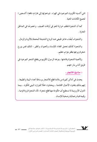 ‫فى‬ ‫إ�سالمية‬‫ا‬ ‫خواطر‬ ‫كتاب‬ ( ) ‫إ�سـالمـيـــة‬‫ل‬‫ا‬ ‫الـدينـيــــة‬ ‫الـتربـيــــة‬ ( ‫فـى‬ ‫المعلم‬
)‫أول‬‫ل‬‫ا‬‫الدرا�سـى‬‫الف�سـل‬(‫إعدادى‬‫ل‬‫ا‬‫الثالث‬‫لل�سف‬)‫وال�سكانية‬‫البيئية‬‫التوعية‬
81
) ‫أك�سجين‬‫ا‬( ٍ‫ة‬‫نافع‬ ٍ‫غازات‬ ‫إلى‬‫ا‬ ‫تحولها‬ ‫ثم‬ ، ‫الهواء‬ ‫فى‬ ‫الموجـود‬ ‫الكربون‬ ‫أك�سيد‬‫ا‬ ‫ثانى‬
. ‫الحية‬ ‫الكائنات‬ ‫لجميع‬
‫المناطق‬ ‫فى‬ ‫ا‬ ً‫وخ�سو�س‬ ، ‫ال�سيف‬ ‫أوقات‬‫ا‬ ‫فى‬ ‫الجو‬ ‫حرارة‬ ‫تلطف‬ ‫ال�سجرة‬ ‫أن‬‫ا‬ ‫كما‬
. ‫الحارة‬
.‫والرمال‬‫أتربة‬‫ل‬‫با‬‫المحملة‬‫ال�سديدة‬‫الرياح‬‫�سد‬‫طبيعى‬‫حاجز‬‫ــ‬‫ا‬ ً‫أي�س‬‫ا‬‫ــ‬‫وال�سجرة‬
‫يزرع‬ ‫فمن‬ ‫لذلك‬ ‫؛‬ ‫والطير‬ ‫والحيوان‬ ‫إن�سان‬‫ال‬‫ل‬ ‫الغذاء‬ ‫تحمل‬ ‫كذلك‬ ‫وال�سجرة‬
. ٍ‫عظيم‬ ٍ‫بثواب‬ ‫يظفر‬ ‫ويرعها‬ ‫�سجرة‬
‫فى‬‫الموجود‬‫ال�سجر‬‫يقطع‬‫من‬‫الكريم‬‫الر�سول‬‫يتوعد‬،‫وفائدتها‬‫ال�سجرة‬‫أهمية‬‫ل‬‫و‬
. ‫جهنم‬ ‫بنار‬ ‫النا�ض‬ ‫طريق‬
:‫أ�سجار‬‫ل‬‫ا‬ ‫مذاب‬❍
، ‫والطبيعة‬ ‫البيئة‬ ‫أعداء‬‫ا‬ ‫بو�ساطة‬ ‫أ�سجار‬‫ال‬‫ل‬ ‫قطع‬ ‫بالدنا‬ ‫من‬ ‫كثيرة‬ ‫أماكن‬‫ا‬ ‫فى‬ ‫يحدث‬
‫بينما‬ ، ‫للكون‬ ‫البيئى‬ ‫للتوازن‬ ً‫خلال‬ ‫ويحدثون‬ ، ‫القادمـة‬ ‫أجيال‬‫ل‬‫ا‬ ‫يقتلون‬ ‫بذلك‬ ‫إنهم‬‫ا‬
، ‫قومية‬ ‫ثروة‬ ‫ال�سجرة‬ ‫أن‬‫ل‬ ‫؛‬ ‫�سجرة‬ ‫قطع‬ ‫منها‬ ‫حكومة‬ ‫أى‬‫ا‬ ‫ت�ستطيع‬ ‫ل‬ ‫أوروبية‬‫ل‬‫ا‬ ‫الدول‬
. ‫إن�سان‬‫ال‬‫ل‬ ‫و�سحية‬ ‫وجمالية‬ ‫فنية‬ ‫وقيمة‬
 