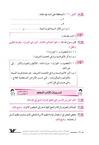 ‫فى‬ ‫إ�سالمية‬‫ا‬ ‫خواطر‬ ‫كتاب‬ ( ) ‫إ�سـالمـيـــة‬‫ل‬‫ا‬ ‫الـدينـيــــة‬ ‫الـتربـيــــة‬ ( ‫فـى‬ ‫المعلم‬
)‫أول‬‫ل‬‫ا‬‫الدرا�سـى‬‫الف�سـل‬(‫إعدادى‬‫ل‬‫ا‬‫الثالث‬‫لل�سف‬)‫وال�سكانية‬‫البيئية‬‫التوعية‬
84
. ‫بنف�سك‬ ‫أجب‬‫ا‬ : ‫ج‬
‫إلى‬‫ا‬ ... ‫آبار‬‫ل‬‫وا‬ ‫والعيون‬ ‫أنهار‬‫ل‬‫كا‬ ، ‫الماء‬ ‫موارد‬ : ) ‫الموارد‬ ( ‫بـ‬ ‫المق�سود‬ ) ‫أ‬‫ا‬ (
. ‫ذلك‬ ‫غير‬
‫المــياه‬ ‫تلويث‬ ‫عــدم‬ ‫هـو‬ ، ‫ال�سريـف‬ ‫الحـديث‬ ‫فى‬ ‫ورد‬ ‫بـما‬ ‫اللــتزام‬ ‫أثــر‬‫ا‬ ) ‫ب‬ (
، ‫العالج‬ ‫الم�ستع�سية‬ ‫أمرا�ض‬‫ل‬‫ا‬ ‫ت�سبب‬ ‫التـى‬ ، ‫والميكروبات‬ ‫بالجراثيم‬
. ‫النا�ض‬ ‫قتل‬ ‫فى‬ ‫تت�سبب‬ ‫والتى‬
: ‫ج‬
: ‫�سقان‬ ‫لها‬ ‫الماء‬ ‫على‬ ‫المحافظة‬ ) ‫أ‬‫ا‬ ( : ‫أكمل‬‫ا‬
.............................................................................. `` 1
.............................................................................. `` 2
................... ‫و‬ ، ................... : ‫المياه‬ ‫لتلوث‬ ‫ال�سيئة‬ ‫آثار‬‫ل‬‫ا‬ ‫من‬ ) ‫ب‬ (
‫الطريق‬ ‫وقارعة‬ ، ‫الموارد‬ ‫فى‬ ‫البراز‬ : ‫الثالث‬ ‫المالعن‬ ‫اتقوا‬ « : ˜ ‫اهلل‬ ‫ر�سول‬ ‫قال‬
. » ‫والظل‬
‫؟‬ ) ‫الموارد‬ ( : ‫بــ‬ ‫المق�سود‬ ‫ما‬ ) ‫أ‬‫ا‬ (
‫؟‬ ‫ال�سريف‬ ‫الحديث‬ ‫فى‬ ‫ورد‬ ‫بما‬ ‫اللتزام‬ ‫أثر‬‫ا‬ ‫ما‬ ) ‫ب‬ (
8
9
. ‫إ�سالم‬‫ل‬‫ا‬ ‫فى‬ ‫البيئى‬ ‫التوازن‬ ‫تحقق‬ ‫التى‬ ‫أ�س�ض‬‫ل‬‫ا‬ ‫من‬ ‫اثنين‬ ‫اذكر‬
. ‫ذلك‬ ‫و�سح‬ . ‫واللتزام‬ ‫التنظيم‬ ‫إلى‬‫ا‬ ‫تدعو‬ ‫كلها‬ ‫والحج‬ ‫والزكاة‬ ‫وال�سوم‬ ‫ال�سالة‬
‫الن�سل‬ ‫تنظيم‬ ‫ي�ساوى‬ ‫الذى‬ ‫بالمعنى‬ ‫أ�سرة‬‫ل‬‫ا‬ ‫تنظيم‬ ‫عبارة‬ ‫ا�ستعمال‬ ‫فى‬ ‫البع�ض‬ ‫يخطئ‬
. ‫ذلك‬ ‫و�سح‬ . ‫تحديده‬ ‫أو‬‫ا‬
1
2
3
‫المعلم‬‫كتاب‬‫تدريبات‬‫عنها‬ ‫يجيب‬
‫الطـالـــــب‬
 