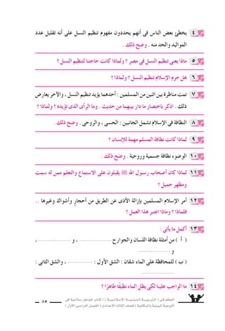 ‫فى‬ ‫إ�سالمية‬‫ا‬ ‫خواطر‬ ‫كتاب‬ ( ) ‫إ�سـالمـيـــة‬‫ل‬‫ا‬ ‫الـدينـيــــة‬ ‫الـتربـيــــة‬ ( ‫فـى‬ ‫المعلم‬
)‫أول‬‫ل‬‫ا‬‫الدرا�سـى‬‫الف�سـل‬(‫إعدادى‬‫ل‬‫ا‬‫الثالث‬‫لل�سف‬)‫وال�سكانية‬‫البيئية‬‫التوعية‬
85
‫عدد‬ ‫تقليل‬ ‫أنه‬‫ا‬ ‫على‬ ‫الن�سل‬ ‫تنظيم‬ ‫مفهوم‬ ‫يحددون‬ ‫أنهم‬‫ا‬ ‫فى‬ ‫النا�ض‬ ‫بع�ض‬ ‫يخطئ‬
. ‫ذلك‬ ‫و�سح‬ . ‫منه‬ ‫والحد‬ ‫المواليد‬
‫؟‬ ‫الن�سل‬ ‫لتنظيم‬ ‫حاجتنا‬ ‫كانت‬ ‫ولماذا‬ ‫؟‬ ‫م�سر‬ ‫فى‬ ‫الن�سل‬ ‫تنظيم‬ ‫يعنى‬ ‫ماذا‬
‫؟‬ ‫إن�سان‬‫ال‬‫ل‬ ‫مهمة‬ ‫الم�سلم‬ ‫نظافة‬ ‫كانت‬ ‫لماذا‬
. ‫ذلك‬ ‫و�سح‬ . ‫والروحى‬ ، ‫الح�سى‬ : ‫الجانبين‬ ‫ت�سمل‬ ‫إ�سالم‬‫ل‬‫ا‬ ‫فى‬ ‫النظافة‬
‫�سمت‬ ‫له‬ ‫ممن‬ ‫والتعلم‬ ‫ال�ستماع‬ ‫على‬ ‫يقبلون‬ ˜ ‫اهلل‬ ‫ر�سـول‬ ‫أ�سحاب‬‫ا‬ ‫كان‬ ‫لماذا‬
‫؟‬ ‫جميل‬ ‫ومظهر‬
‫؟‬ ‫ولماذا‬ ‫؟‬ ‫الن�سل‬ ‫تنظيم‬ ‫إ�سالم‬‫ل‬‫ا‬ ‫حرم‬ ‫هل‬
. ‫ذلك‬ ‫و�سح‬ . ‫وروحية‬ ‫ج�سمية‬ ‫نظافة‬ ‫الو�سوء‬
‫؟‬ ‫ا‬ً‫طاهر‬ ‫ا‬ً‫ف‬‫نظي‬ ‫الماء‬ ‫يظل‬ ‫لكى‬ ‫علينا‬ ‫الواجب‬ ‫ما‬
‫يعار�ض‬‫آخر‬‫ل‬‫وا‬،‫الن�سل‬‫تنظيم‬‫يد‬‫يوؤ‬‫أحدهما‬‫ا‬:‫الم�سلمين‬‫من‬‫اثنين‬‫بين‬‫مناظرة‬‫تمت‬
‫؟‬ ‫ولماذا‬ ‫؟‬ ‫يده‬‫توؤ‬ ‫الذى‬ ‫أى‬‫ا‬‫الر‬ ‫وما‬ . ‫حديث‬ ‫من‬ ‫بينهما‬ ‫دار‬ ‫ما‬ ‫باخت�سار‬ ‫اذكر‬ . ‫ذلك‬
4
5
9
8
11
6
10
14
7
.. ‫وغيرها‬ ‫أ�سواك‬‫ا‬‫و‬ ٍ‫ر‬‫أحجا‬‫ا‬ ‫من‬ ‫الطريق‬ ‫عن‬ ‫أذى‬‫ل‬‫ا‬ ‫إزالة‬‫ا‬‫ب‬ ‫الم�سلمين‬ ‫إ�سالم‬‫ل‬‫ا‬ ‫أمر‬‫ا‬
‫؟‬ ‫العمل‬ ‫هذا‬ ‫اعتبر‬ ‫وماذا‬ ‫؟‬ ‫فلماذا‬
: ‫أتى‬‫ا‬‫ي‬ ‫ما‬ ‫أكمل‬‫ا‬
، ...................... ‫و‬ ، ...................... ‫والجوارح‬ ‫الل�سان‬ ‫نظافة‬ ‫أمثلة‬‫ا‬ ‫من‬ ) ‫أ‬‫ا‬ (
...................... ‫و‬
: ‫الثانى‬ ‫وال�سق‬ ، ................. : ‫أول‬‫ل‬‫ا‬ ‫ال�سق‬ : ‫�سقان‬ ‫الماء‬ ‫على‬ ‫للمحافظة‬ ) ‫ب‬ (
......................
12
13
 