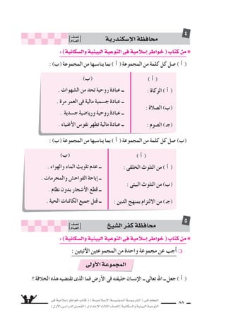 ‫فى‬ ‫إ�سالمية‬‫ا‬ ‫خواطر‬ ‫كتاب‬ ( ) ‫إ�سـالمـيـــة‬‫ل‬‫ا‬ ‫الـدينـيــــة‬ ‫الـتربـيــــة‬ ( ‫فـى‬ ‫المعلم‬
)‫أول‬‫ل‬‫ا‬‫الدرا�سـى‬‫الف�سـل‬(‫إعدادى‬‫ل‬‫ا‬‫الثالث‬‫لل�سف‬)‫وال�سكانية‬‫البيئية‬‫التوعية‬
88
:)‫وال�سكانية‬‫البيئية‬‫التوعية‬‫فى‬‫إ�سالمية‬‫ا‬‫خواطر‬(‫كتاب‬‫من‬❋
: (Ü) ‫المجموعة‬ ‫من‬ ‫ينا�سبها‬ ‫بما‬ ( CG ) ‫المجموعة‬ ‫من‬ ‫كلمة‬ ‫كل‬ ‫�سل‬ ( CG )
: (Ü) ‫المجموعة‬ ‫من‬ ‫ينا�سبها‬ ‫بما‬ ( CG ) ‫المجموعة‬ ‫من‬ ‫كلمة‬ ‫كل‬ ‫�سل‬ (Ü)
‫إ�سكندرية‬‫ل‬‫ا‬‫محافظة‬‫ن�سف‬
‫العـــام‬
4
( CG )
: ‫الزكاة‬ ( CG )
: IÓ°üdG (Ü)
: ‫ال�سوم‬ )‫(جـ‬
(Ü)
. ‫ال�سهوات‬ ‫من‬ ‫تحد‬ ‫روحية‬ ‫عبادة‬ ‫ــ‬
. ‫مرة‬ ‫العمر‬ ‫فى‬ ‫مالية‬ ‫ج�سمية‬ ‫عبادة‬ ‫ــ‬
. ‫ج�سدية‬ ‫وريا�سية‬ ‫روحية‬ ‫عبادة‬ ‫ــ‬
. ‫أغنياء‬‫ل‬‫ا‬ ‫نفو�ض‬ ‫تطهر‬ ‫مالية‬ ‫عبادة‬ ‫ــ‬
( CG )
: ‫الخلقى‬ ‫التلوث‬ ‫من‬ ( CG )
: ‫البيئى‬ ‫التلوث‬ ‫من‬ (Ü)
: ‫الدين‬ ‫بمنهج‬ ‫اللتزام‬ ‫من‬ )‫(جـ‬
(Ü)
. ‫والهواء‬ ‫الماء‬ ‫تلويث‬ ‫عدم‬ ‫ــ‬
. ‫والمحرمات‬ ‫الفواح�ض‬ ‫إباحة‬‫ا‬ ‫ــ‬
. ‫نظام‬ ‫بدون‬ ‫أ�سجار‬‫ل‬‫ا‬ ‫قطع‬ ‫ــ‬
. ‫الحية‬ ‫الكائنات‬ ‫جميع‬ ‫قتل‬ ‫ــ‬
:)‫وال�سكانية‬‫البيئية‬‫التوعية‬‫فى‬‫إ�سالمية‬‫ا‬‫خواطر‬(‫كتاب‬‫من‬❋
: ‫آتيتين‬‫ل‬‫ا‬ ‫المجموعتين‬ ‫من‬ ‫واحدة‬ ‫مجموعة‬ ‫عن‬ ‫أجب‬‫ا‬ ❍
‫؟‬ ‫الخالفة‬ ‫هذه‬ ‫تقت�سيه‬ ‫الذى‬ ‫فما‬ ‫أر�ض‬‫ل‬‫ا‬ ‫فى‬ ‫خليفته‬ ‫إن�سان‬‫ل‬‫ا‬ ‫ــ‬ ‫تعالى‬ ‫اهلل‬ ‫ــ‬ ‫جعل‬ ( CG )
‫ال�سي‬‫كفر‬‫محافظة‬‫ن�سف‬
‫العـــام‬
5
‫أولى‬‫ل‬‫ا‬‫المجموعة‬
 