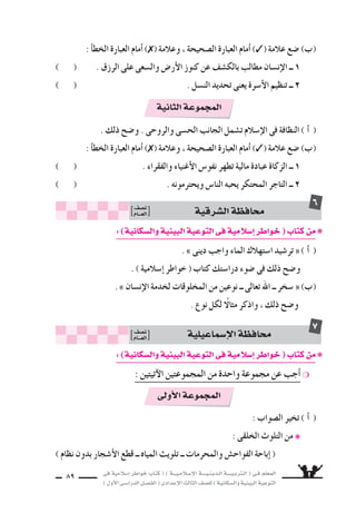 ‫فى‬ ‫إ�سالمية‬‫ا‬ ‫خواطر‬ ‫كتاب‬ ( ) ‫إ�سـالمـيـــة‬‫ل‬‫ا‬ ‫الـدينـيــــة‬ ‫الـتربـيــــة‬ ( ‫فـى‬ ‫المعلم‬
)‫أول‬‫ل‬‫ا‬‫الدرا�سـى‬‫الف�سـل‬(‫إعدادى‬‫ل‬‫ا‬‫الثالث‬‫لل�سف‬)‫وال�سكانية‬‫البيئية‬‫التوعية‬
89
. ‫ذلك‬ ‫و�سح‬ . ‫والروحى‬ ‫الح�سى‬ ‫الجانب‬ ‫ت�سمل‬ ‫إ�سالم‬‫ل‬‫ا‬ ‫فى‬ ‫النظافة‬ ( CG )
: ‫أ‬‫ا‬‫الخط‬ ‫العبارة‬ ‫أمام‬‫ا‬ ) ( ‫وعالمة‬ ، ‫ال�سحيحة‬ ‫العبارة‬ ‫أمام‬‫ا‬ ) ( ‫عالمة‬ ‫�سع‬ (Ü)
) ( . ‫والفقراء‬ ‫أغنياء‬‫ل‬‫ا‬ ‫نفو�ض‬ ‫تطهر‬ ‫مالية‬ ‫عبادة‬ ‫الزكاة‬ ‫ــ‬ 1
) ( . ‫ويحترمونه‬ ‫النا�ض‬ ‫يحبه‬ ‫المحتكر‬ ‫التاجر‬ ‫ــ‬ 2
:)‫وال�سكانية‬‫البيئية‬‫التوعية‬‫فى‬‫إ�سالمية‬‫ا‬‫خواطر‬(‫كتاب‬‫من‬❋
. » ‫دينى‬ ‫واجب‬ ‫الماء‬ ‫ا�ستهالك‬ ‫تر�سيد‬ « ( CG )
. ) ‫إ�سالمية‬‫ا‬ ‫خواطر‬ ( ‫كتاب‬ ‫درا�ستك‬ ‫�سوء‬ ‫فى‬ ‫ذلك‬ ‫و�سح‬
. » ‫إن�سان‬‫ل‬‫ا‬ ‫لخدمة‬ ‫المخلوقات‬ ‫من‬ ‫نوعين‬ ‫ــ‬ ‫تعالى‬ ‫اهلل‬ ‫ــ‬ ‫�سخر‬ « (Ü)
. ‫نوع‬ ‫لكل‬ ً‫مثال‬ ‫واذكر‬ ، ‫ذلك‬ ‫و�سح‬
‫ال�سرقية‬‫محافظة‬‫ن�سف‬
‫العـــام‬
6
‫الثانية‬‫المجموعة‬
: ‫أ‬‫ا‬‫الخط‬ ‫العبارة‬ ‫أمام‬‫ا‬ ) ( ‫وعالمة‬ ، ‫ال�سحيحة‬ ‫العبارة‬ ‫أمام‬‫ا‬ ) ( ‫عالمة‬ ‫�سع‬ (Ü)
) ( . ‫الرزق‬ ‫على‬ ‫وال�سعى‬ ‫أر�ض‬‫ل‬‫ا‬ ‫كنوز‬ ‫عن‬ ‫بالك�سف‬ ‫مطالب‬ ‫إن�سان‬‫ل‬‫ا‬ ‫ــ‬ 1
) ( . ‫الن�سل‬ ‫تحديد‬ ‫يعنى‬ ‫أ�سرة‬‫ل‬‫ا‬ ‫تنظيم‬ ‫ــ‬ 2
‫إ�سماعيلية‬‫ل‬‫ا‬‫محافظة‬‫ن�سف‬
‫العـــام‬
7
:)‫وال�سكانية‬‫البيئية‬‫التوعية‬‫فى‬‫إ�سالمية‬‫ا‬‫خواطر‬(‫كتاب‬‫من‬❋
: ‫آتيتين‬‫ل‬‫ا‬ ‫المجموعتين‬ ‫من‬ ‫واحدة‬ ‫مجموعة‬ ‫عن‬ ‫أجب‬‫ا‬ ❍
: ‫ال�سواب‬ ‫تخير‬ ( CG )
: ‫الخلقى‬ ‫التلوث‬ ‫من‬ ❋
) ‫نظام‬ ‫بدون‬ ‫أ�سجار‬‫ل‬‫ا‬ ‫قطع‬ ‫ــ‬ ‫المياه‬ ‫تلويث‬ ‫ــ‬ ‫والمحرمات‬ ‫الفواح�ض‬ ‫إباحة‬‫ا‬ (
‫أولى‬‫ل‬‫ا‬‫المجموعة‬
 