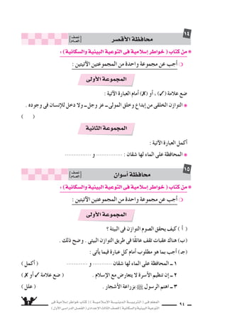 ‫فى‬ ‫إ�سالمية‬‫ا‬ ‫خواطر‬ ‫كتاب‬ ( ) ‫إ�سـالمـيـــة‬‫ل‬‫ا‬ ‫الـدينـيــــة‬ ‫الـتربـيــــة‬ ( ‫فـى‬ ‫المعلم‬
)‫أول‬‫ل‬‫ا‬‫الدرا�سـى‬‫الف�سـل‬(‫إعدادى‬‫ل‬‫ا‬‫الثالث‬‫لل�سف‬)‫وال�سكانية‬‫البيئية‬‫التوعية‬
94
‫أق�سر‬‫ل‬‫ا‬‫محافظة‬‫ن�سف‬
‫العـــام‬
14
: ‫آتية‬‫ل‬‫ا‬ ‫العبارة‬ ‫أمام‬‫ا‬ ) ( ‫أو‬‫ا‬ ، ) ( ‫عالمة‬ ‫�سع‬
. ‫وجوده‬ ‫فى‬ ‫إن�سان‬‫ال‬‫ل‬ ‫دخل‬ ‫ول‬ ‫ــ‬ ‫وجل‬ ‫عز‬ ‫ــ‬ ‫المولى‬ ‫وخلق‬ ‫إبداع‬‫ا‬ ‫من‬ ‫الخلقى‬ ‫التوازن‬ ❋
( )
: ‫آتية‬‫ل‬‫ا‬ ‫العبارة‬ ‫أكمل‬‫ا‬
............... ‫و‬ ............... : ‫�سقان‬ ‫لها‬ ‫الماء‬ ‫على‬ ‫المحافظة‬ ❋
‫أولى‬‫ل‬‫ا‬‫المجموعة‬
‫الثانية‬‫المجموعة‬
:)‫وال�سكانية‬‫البيئية‬‫التوعية‬‫فى‬‫إ�سالمية‬‫ا‬‫خواطر‬(‫كتاب‬‫من‬❋
: ‫آتيتين‬‫ل‬‫ا‬ ‫المجموعتين‬ ‫من‬ ‫واحدة‬ ‫مجموعة‬ ‫عن‬ ‫أجب‬‫ا‬ ❍
‫أ�سوان‬‫ا‬‫محافظة‬‫ن�سف‬
‫العـــام‬
15
‫؟‬ ‫البيئة‬ ‫فى‬ ‫التوازن‬ ‫ال�سوم‬ ‫يحقق‬ ‫كيف‬ ( CG )
. ‫ذلك‬ ‫و�سح‬ . ‫البيئى‬ ‫التوازن‬ ‫طريق‬ ‫فى‬ ‫ا‬ً‫ق‬‫عائ‬ ‫تقف‬ ‫عقبات‬ ‫هناك‬ (Ü)
: ‫أتى‬‫ا‬‫ي‬ ‫فيما‬ ‫عبارة‬ ‫كل‬ ‫أمام‬‫ا‬ ‫مطلوب‬ ‫هو‬ ‫بما‬ ‫أجب‬‫ا‬ )‫(جـ‬
) ‫أكمل‬‫ا‬ ( ............ ‫و‬ ........... ‫�سقان‬ ‫لها‬ ‫الماء‬ ‫على‬ ‫المحافظة‬ ‫ــ‬ 1
( ‫أو‬‫ا‬ ‫عالمة‬ ‫�سع‬ ( . ‫إ�سالم‬‫ل‬‫ا‬ ‫مع‬ ‫يتعار�ض‬ ‫ل‬ ‫أ�سرة‬‫ل‬‫ا‬ ‫تنظيم‬ ‫إن‬‫ا‬ ‫ــ‬ 2
) ‫علل‬ ( . ‫أ�سجار‬‫ل‬‫ا‬ ‫بزراعة‬ ‫الر�سول‬ ‫اهتم‬ ‫ــ‬ 3
‫أولى‬‫ل‬‫ا‬‫المجموعة‬
:)‫وال�سكانية‬‫البيئية‬‫التوعية‬‫فى‬‫إ�سالمية‬‫ا‬‫خواطر‬(‫كتاب‬‫من‬❋
: ‫آتيتين‬‫ل‬‫ا‬ ‫المجموعتين‬ ‫من‬ ‫واحدة‬ ‫مجموعة‬ ‫عن‬ ‫أجب‬‫ا‬ ❍
 