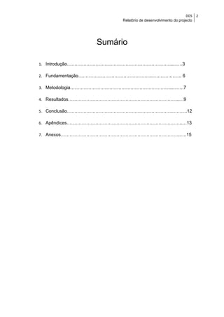 DDS    2
                        Relatório de desenvolvimento do projecto




                Sumário

1. Introdução……………………………………………………………..……3

2. Fundamentação………………………………………….………….……. 6

3. Metodologia…………………………………………………………...…….7

4. Resultados………………………………………………………………..…9

5. Conclusão…………………………………………………………….……….12

6. Apêndices…………………………………………………………………..…13

7. Anexos……………………………………………………………………..….15
 