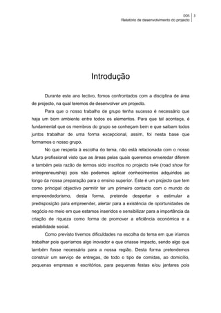 DDS    3
                                             Relatório de desenvolvimento do projecto




                               Introdução

      Durante este ano lectivo, fomos confrontados com a disciplina de área
de projecto, na qual teremos de desenvolver um projecto.
      Para que o nosso trabalho de grupo tenha sucesso é necessário que
haja um bom ambiente entre todos os elementos. Para que tal aconteça, é
fundamental que os membros do grupo se conheçam bem e que saibam todos
juntos trabalhar de uma forma excepcional, assim, foi nesta base que
formamos o nosso grupo.
      No que respeita à escolha do tema, não está relacionada com o nosso
futuro profissional visto que as áreas pelas quais queremos enveredar diferem
e também pela razão de termos sido inscritos no projecto rs4e (road show for
entrepreneurship) pois não podemos aplicar conhecimentos adquiridos ao
longo da nossa preparação para o ensino superior. Este é um projecto que tem
como principal objectivo permitir ter um primeiro contacto com o mundo do
empreendedorismo,      desta   forma,   pretende   despertar     e   estimular     a
predisposição para empreender, alertar para a existência de oportunidades de
negócio no meio em que estamos inseridos e sensibilizar para a importância da
criação de riqueza como forma de promover a eficiência económica e a
estabilidade social.
      Como previsto tivemos dificuldades na escolha do tema em que iríamos
trabalhar pois queríamos algo inovador e que criasse impacto, sendo algo que
também fosse necessário para a nossa região. Desta forma pretendemos
construir um serviço de entregas, de todo o tipo de comidas, ao domicílio,
pequenas empresas e escritórios, para pequenas festas e/ou jantares pois
 