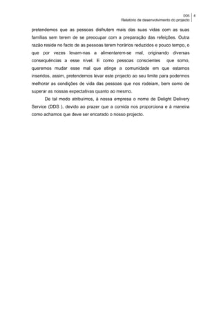 DDS    4
                                           Relatório de desenvolvimento do projecto

pretendemos que as pessoas disfrutem mais das suas vidas com as suas
famílias sem terem de se preocupar com a preparação das refeições. Outra
razão reside no facto de as pessoas terem horários reduzidos e pouco tempo, o
que por vezes levam-nas a alimentarem-se mal, originando diversas
consequências a esse nível. E como pessoas conscientes               que somo,
queremos mudar esse mal que atinge a comunidade em que estamos
inseridos, assim, pretendemos levar este projecto ao seu limite para podermos
melhorar as condições de vida das pessoas que nos rodeiam, bem como de
superar as nossas expectativas quanto ao mesmo.
      De tal modo atribuímos, à nossa empresa o nome de Delight Delivery
Service (DDS ), devido ao prazer que a comida nos proporciona e à maneira
como achamos que deve ser encarado o nosso projecto.
 