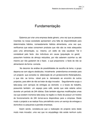 DDS    5
                                            Relatório de desenvolvimento do projecto




                        Fundamentação


      Optamos por criar uma empresa deste género, uma vez que as pessoas
inseridas na nossa sociedade apresentam uma falta de disponibilidade para
determinados hábitos, nomeadamente hábitos alimentares, uma vez que,
verificamos que estas consomem produtos que não são os mais adequados
para uma alimentação, ou      mesmo, um estilo de vida saudável. Tal é
constatável pelo facto dos indivíduos em causa (população no geral)
possuírem horários de almoço reduzidos, por não saberem cozinhar ou até
mesmo por não gostarem de o fazer, o que proporciona o facto de não se
alimentarem de forma correcta.

       No decorrer da análise de possibilidades de escolha de tema, o grupo
deparou-se com alguns obstáculos. Inicialmente pretendíamos enveredar para
um projecto que consistia na elaboração de um ginásio/centro fitoterapêutico,
o que não se tornou viável pois ia demasiado ao encontro de outros
projectos, para além de não se tratar de algo inovador. Seguidamente surgiu o
take-away com serviços de entregas ao domicilio e a locais de trabalho,
possuindo também um espaço para café, sendo que este estaria activo
durante um período de 24h diárias. Este também algumas modificações umas
vez que existem inúmeros take-away na região e o facto de possuir um horário
de funcionamento de 24h tornar-se-ia dispendioso para a empresa. Deste
modo o projecto a se realizar ficou pré-definido como um serviço de entregas a
domicílios e a pequenas e grandes empresas.

      Assim sendo, constatou-se que a realização do projecto seria deste
modo mais inovador, uma vez que no arquipélago não existe nenhum outro
 