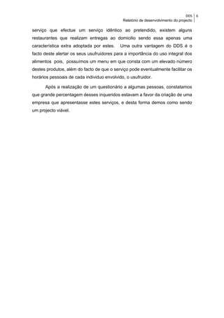 DDS    6
                                             Relatório de desenvolvimento do projecto

serviço que efectue um serviço idêntico ao pretendido, existem alguns
restaurantes que realizam entregas ao domicilio sendo essa apenas uma
característica extra adoptada por estes.    Uma outra vantagem do DDS é o
facto deste alertar os seus usufruidores para a importância do uso integral dos
alimentos pois, possuímos um menu em que consta com um elevado número
destes produtos, além do facto de que o serviço pode eventualmente facilitar os
horários pessoais de cada individuo envolvido, o usufruidor.

      Após a realização de um questionário a algumas pessoas, constatamos
que grande percentagem desses inqueridos estavam a favor da criação de uma
empresa que apresentasse estes serviços, e desta forma demos como sendo
um projecto viável.
 