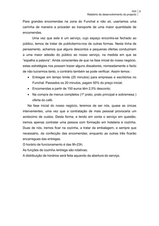 DDS    8
                                             Relatório de desenvolvimento do projecto

Para grandes encomendas na zona do Funchal e não só, usaríamos uma
carrinha de maneira a proceder ao transporte de uma maior quantidade de
encomendas.
       Uma vez que este é um serviço, cujo espaço encontra-se fechado ao
público, temos de tratar de publicitarmo-nos de outras formas. Nesta linha de
pensamento, achamos que alguns descontos e pequenas ofertas conduziriam
a uma maior adesão do público ao nosso serviço, na medida em que se
“espalha a palavra”. Ainda conscientes de que na fase inicial do nosso negócio,
estas estratégias nos possam trazer alguns dissabores, nomeadamente o facto
de não lucrarmos tanto, o contrário também se pode verificar. Assim temos :
   •   Entregas em tempo limite (20 minutos) para empresas e escritórios no
       Funchal. Passados os 20 minutos, pagam 50% do preço inicial;
   •   Encomendas a partir de 150 euros têm 2,5% desconto;
   •   Na compra de menus completos (1º prato, prato principal e sobremesa )
       oferta do café.
   Na fase inicial do nosso negócio, teremos de ser nós, quase as únicas
intervenientes, uma vez que a contratação de mais pessoal provocaria um
acréscimo de custos. Desta forma, e tendo em conta o serviço em questão,
iremos apenas contratar uma pessoa com formação em hotelaria e cozinha.
Duas de nós, iremos ficar na cozinha, a tratar da embalagem, e sempre que
necessário, da confecção das encomendas; enquanto as outras três ficarão
encarregues das entregas.
O horário de funcionamento é das 9h-23h;
As funções de cozinha /entrega são rotativas;
A distribuição de horários será feita aquando da abertura do serviço.
 