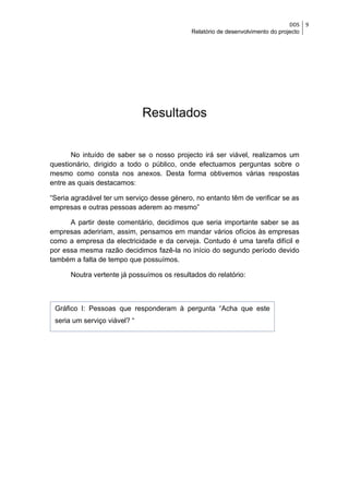 DDS    9
                                            Relatório de desenvolvimento do projecto




                              Resultados


       No intuído de saber se o nosso projecto irá ser viável, realizamos um
questionário, dirigido a todo o público, onde efectuamos perguntas sobre o
mesmo como consta nos anexos. Desta forma obtivemos várias respostas
entre as quais destacamos:

“Seria agradável ter um serviço desse género, no entanto têm de verificar se as
empresas e outras pessoas aderem ao mesmo”

      A partir deste comentário, decidimos que seria importante saber se as
empresas adeririam, assim, pensamos em mandar vários ofícios às empresas
como a empresa da electricidade e da cerveja. Contudo é uma tarefa difícil e
por essa mesma razão decidimos fazê-la no início do segundo período devido
também a falta de tempo que possuímos.

      Noutra vertente já possuímos os resultados do relatório:



 Gráfico I: Pessoas que responderam à pergunta “Acha que este
 seria um serviço viável? “
 