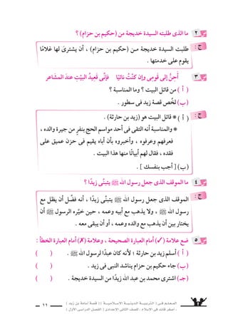 ) ديز نب ةماس6أا ةس}ق ( ) ةــــيـملاـــس6إلا ةـــيـنيدـلا ةــــيـبرتـلا ( ىــف مــلـعــملا 
) لوألا ىـس6اردلا لـس}فلا ( ىدادعإلا ىناثلا فس}لل » ملاس6إلا ىف دئاق رغس8أا « 
9 
خديجــةَ ، وزوجَــتهِ دمــحمل زيــدٌ حارثـة : اأخَلَــ ‚شَ نـب دـيز ملاـس6إا l 
وَاأوََْفَى ، اَأخٍ اأَْ8سدقَ فيهِ الزَّوْجانِ يَرَيانِ ناكو ، وَم َساعِرهُ هوَوجدانَ هقَلْبَ اواأَوْلهُمَ 
َ8سدِيقٍ ، وََاأقْرَبَ اإنْ €َسـانٍ اإلى قَلبَيْهمَا الَّ‚سافِيَيْنِ . 
وخديجةَ يَرْكَعانِ افاأَلْفى) 1) مُحمَّدً ، ةريهظلا وقتَ البَيْتَ زيدٌ لخد يومٍ وذَاتَ 
ويَ €ْسجُدَان وَيَتْلوانِ كلمَاتٍ مِن الْقراآنِ ، كُلها ابتهالتٌ لخالق الأر 9شِ وال €َّسمَاءِ . 
عمَّنْ ا6ساأَلهمَ ، اَ8سلاتهمَ نم اانتهيَ اولَمَّ ، بْƒسعَ لَحظَاتٍ زيدٌ مَ ْسدُوهًا) 2) وَقفَ 
منَ اآياتٍ وقَرَاأ بِْƒسعَ .. العالمينَ ربِّ لله يَُ‚سلِّيانِ امهنإا : محمدٌ هلَ لاقفَ .. نايعبدَ 
، ملاالإ6ْس دَخَلَ نرابعُ مَ هن اإِ: الرُّواةُ يَقُولُ . الإ6سلامَ ااأثرهَ ىلع زيدٌ قنتعا ، الْقُرْاآنِ 
: لوقت تاياورلا شƒوبَعْ ، بلاط ىبأا نب وعلىُّ ركبَ وبأاخديجةُ و قبلَهُ حيثُ دَخَلَ 
اإنَّه ثانى مَن دَخلَ الإ6سلامَ . 
بالدِّينِ نمآاو ، دمحم بيتِ ىف 7سعاعٌ َ8سغيرٌ ىهو ، الإ6ْسلاميةَ الدعوةَ زيدٌ 8سحِبَ 
ويُرَاوحهُ) 3) ىبنلا ىدايُغَ حبس8واأَ، ول تَ ُسوبُهُ 7َسائِبةٌ ، يتزعزعُ ل ااإيمانً الجديدِ 
فيزدادُ ، هبلق ىلع الأمين) 4) حوالرُّ ابهَ يهبطُ ىتلا ال €َّساميةَ ئدابملا هيلع ىويتلقَّ 
عقْله اإ7سراقًا ، ونف €سهُ 8سفاءً ، ونَزعاتُه 6ُسمُوًّا وا 6ستعلاءً . 
وكان ، اأيَمنَ ماأُ هحا 9سنتَ زوَّجهُ ، ديزل ىبنلا حُبِّ ةدسلو اأيمن : مأاب ديز جاوز l 
هَذا الزواجُ خيرًا على الزوجينِ ، بل عَلى الأُمة الإِ6سلاميَّةِ كلِّها . 
لأَنَّها ؛ ىاأمُِّ دعب ااإنَِّهَ : ــ )ةكرب( الحقيقىُّ اهوا 6سمُ ــ اأيَمنَ ماأُ نع يقولُ النبىُّ ناك 
، ببنتُ وهْ اآمنةُ هماأُ تماتَ نأا دعب هرعمْ نم ةس6داس€لا ىف وهو هتياعر ىلع اأَ7ْسرَفَتْ 
) 1( اأَلْفى : وجَدََ . ) 2( مَ ْسدوهًا : مدهو 7ًشا . 
) 3( يغادى النبى ويراوحه : ي |شحبه ويلازمه 8شباحًا وم zشاءً . 
) 4( الروح الأمين : جبريل . p 
 