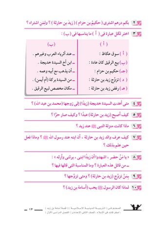 ) ديز نب ةماس6أا ةس}ق ( ) ةــــيـملاـــس6إلا ةـــيـنيدـلا ةــــيـبرتـلا ( ىــف مــلـعــملا 
) لوألا ىـس6اردلا لـس}فلا ( ىدادعإلا ىناثلا فس}لل » ملاس6إلا ىف دئاق رغس8أا « 
11 
ما الذى طلبته ال €سيدة خديجة من )حكيم بن حزام( ؟ 
اأحَِنُّ اإلى قَومِى واإن كنْتُ نائيًا فاإنِّى قَعِيدُ البيْتِ عندَ الم َساعر 
اأ ( من قائل البيت ؟ وما المنا 6سبة ؟ ( 
( لخِّ ‚ش ق ‚سة زيد فى 6سطور . ب ( 
ما الموقف الذى جعل ر 6سول الله ` يتبنَّى زيدًا ؟ 
9سع علامة ) 3( اأمام العبارة ال ‚سحيحة ، وعلامة ) 7( اأمام العبارة الخطاأ : 
اأ ( اأ6سلم زيد بن حارثة ؛ لأنه كان عبدًا لر 6سول الله ` . ) ( ( 
( جاء حكيم بن حزام ينا 7سد النبى فى زيد . ) ( ب ( 
( ا 7سترى محمد بن عبد الله زيدًا من ال €سيدة خديجة . ) ( ـج ( 
2 
3 
4 
5 
غلامًا اهل ي سترىَ نأا ، )مازح نب ميكح( نـم ةجيدخ ةديس€لا تبلط 
يقوم على خدمتها . 
: ê 
اأ ( ❋ قائل البيت هو )زيد بن حارثة( . ( 
، هدلاو ةريج نم بنفرٍ جحلا مس6اوم دحأا ىف ىقتلا هنأا ةبس6انملاو ❋ 
على قيمع نزح ىف ميقي هابأا نأاب هوربخأاو ، هوفرعو مهفرعف 
، فقال لهم اأبياتًا منها هذا البيت . هدقف 
( ] اأجب بنف €سك [ . ب ( 
: ê 
مع لظي نأا لفَّƒس هنأا ، ازيدً ىيتبنَّ الله ` لوس6ر لعج ىذلا فقوملا 
اأن الر 6سول ` هرخيَّ نيح ، همعو هيبأا عم بهذي ل و ، الله ` لوس6ر 
يختار بين اأن يذهب مع والده وعمه ، اأو اأن يبقى معه . 
: ê 
 