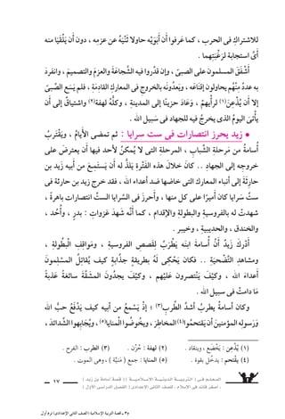 ) ديز نب ةماس6أا ةس}ق ( ) ةــــيـملاـــس6إلا ةـــيـنيدـلا ةــــيـبرتـلا ( ىــف مــلـعــملا 
) لوألا ىـس6اردلا لـس}فلا ( ىدادعإلا ىناثلا فس}لل » ملاس6إلا ىف دئاق رغس8أا « 
15 
الْحَرْبِ ِ9سدَّ ىف وال 7ْستراكِ ، اَأبَوَيْهِ الْخروجِ مَعَ ىلإا اأ6َسامةَ نف €شُ تاقتْ) 1) 
، ارقـيقً اردًّ هيردَّانِ وحَـنانٌ ٌفـطع اهكلُّ بنَـبراتٍ الأبـويْـنِ وَلَـكـنَّ .. نيـكرسملا 
ويَقولنِ له : 
و 6سعكَ ام جَاهدُ ت و 6َسـوفَ ، لــيوالجــهادِ طَ وطريــقُ ، ازلتَ 8سغيرً ااإنـكَ مَ ــ 
الجهادُ . 
فى كارتس7لا ىلع يُ ‚سرّ) 2) ذإا ؛ الَّ‚سبىّ دنع ا 6ستجابةً يَلْقَ مل الأبوينِ كلامَ اأنََّ لإا 
فى للْخُروجِ اأهُبتَهمَا) 3) اذاأخََ مث ، هيعَلَ ابتغلَّ ىحتَّ هاإقناعَ الأبَوانِ وحَاولَ ، برحلا 
اأوََّلِ غَزْوةٍ من غَزَوَاتِ الر 6سول . 
.. زَيدٌ المعركةِ ىف دورٌ مُحدَّدٌ امهمنْ لكلٍّ ناك : ردب ةوزغ ىف هجوزو l زيدٌ 
ف €ستحمل اأمُ اأيَْمنَ ااأمََّ . نيكرسملا ُ8سدورِ ىلإا ه6سهامَ ديُ €سدِّ فوس6و ، الرُّماةِ اأمَهَرِ نم 
قِرْبتَها وتَ €سقِى الْمُجاهدين .. كما اأَنَّهَا 6ستقومُ بت ƒسميد جراح) 4) المُ ‚سابينَ . 
اأنَْبَاءَ) 5) 7َسوْقٍ ىف ينتظرُ بالمدينَةِ اأ6َسامَةُ بَقِىَ و ، المعركةِ 6َساحَةِ ىلإا ناوبألا انْطَلَقَ 
القليلةِ من الفئةِ ىلع ىتجلَّ دق للها باأنَّ ةنيدملا ىلإا النبَاأَ فز يَ نم جاءَ ى حَتَّ ، القِتالِ 
لها اومَ ، شير تَذْهَبُ بَهيبةِ قُ ، سَاحقَةً 6 هزيمَةً بالمُ ْسركينَ عقوتُ اهفَجَعَلَ ، نيملس€ملا 
من عزَّةٍ وكبرياء . 
وجهَه ألاماأُ6سامَةُ باإ7سراقةٍ تَ امهاقَّلت ، نيبملا رس‚نلا اذه الأبوانِ مَ €َساءَ عَادَ اوَلمَّ 
تجرَّعت) 7) فيكو ، ةكرعملا ىف دَارَ امَ ىلاإِ عمتس€ي امهيلإا وَجَلَ €شَ ، ال ‚سغِيرَ الغ ƒش) 6) 
قري شٌ مَرارةَ الهزيمة عَلَى اأَيدِى المُ €ْسلمِينَ . 
) 3( اأُهبتهما : ا 6شتعدادهما . . ) 1( تاقت : ا 7شتاقت . ) 2( يُِ‚سر : يَثْبُتُ ويَلْزمُ 
) 5( اأنباء : . QÉÑNCG .)اهريغو ) 4( ت ƒسميد الجراح : ربْطُها بالِّ}شماد )لفافةٍ 
) 6( الغ ƒشّ : الطَّرىّ النا 9شر . ) 7( تجرَّعت : ذاقت . 
 