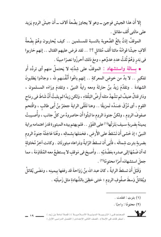 ) ديز نب ةماس6أا ةس}ق ( ) ةــــيـملاـــس6إلا ةـــيـنيدـلا ةــــيـبرتـلا ( ىــف مــلـعــملا 
) لوألا ىـس6اردلا لـس}فلا ( ىدادعإلا ىناثلا فس}لل » ملاس6إلا ىف دئاق رغس8أا « 
17 
منه ا يَلْقَيَ ناأَ نود ، هعزمِ نع حاول ثَنْيَهُ هاأبََوَيْ اوفرعَ امك ، برحلا ىف للا 7ستراكِ 
اأىََّ ا 6ستجابة لرَغْبَتِهما . 
والت ‚سميمَ ، وانفردَ والعزمَ ال َّسجاعَةَ هيف اورقدَّ نإا و ، ال ‚سبىّ ىلع نوملس€ملا اأَ7ْسفَقَ 
الَّ‚سبىّ عيَ €َس ملف القادِمَةِ ، المعاركِ ىف بالخروجِ هويَعدُونَ ، هاإقنَاعَ نولواحي معددٌ مِنْهُ هب 
اأنَ ىلإا وا 7ستياقٌ لهفة) 2) وكلُّهُ ، المدينةِ ىلإا احزينً وَعَادَ ، لراأْيهمْ يُذْعِنَ) 1) ناأَ لإا 
ياأْتىَ اليومُ الذى يخرجُ فيه للجهاد فى 6َسبيل الله . 
ويَقْتَربُ ، الأَيامُ ىسƒمت مث 6سرايا : تس6 ىف تاراس‚تنا زرحي ديز l 
على يعتر 9شَ ناأَ اهيف دحأل ل يُمكنُ ىتلا المرحلةِ ، ال َّسبابِ مَرحلةِ نم اأُ6سامةُ 
بن ديزَ هيباأَ نم يَ €ستَمِـعَ ناأَ هل الفَتْرةِ يَلذُّ هذه خلالَ كانَ .. الجهادِ ىلإا هخروجِ 
فى ةثراح نب ديز جرخ دقف ، للها ءادعأا دس9 اهس9اخ ىتلا كراعملا ءابنأا ىلإا حارِثَةَ 
، باهرةً تاراس‚تنا ال €ستِّ ايارال €َّس ىف واأَحرزَ ، اهنم لك ىلع ااأمَيرً ناك ايار6َس 6ستِّ 
، د واأحُُ ، بدرٍ : غزواتِ 7َسهدَ هاأنََّ امك ، مادقإلاو والبطولةِ بالفرو 6سيةِ هل 7سهدتْ 
والخندق ، والحديبيةِ ، وخيبر . 
، الْبطُولةِ ومَواقِفِ ، الفرو 6سيةِ ابنَه يَطْرَبُ لِقَ ‚س ‚شِ اأُ6سامةَ اأنََّ اأدَْركَ زَيدٌ 
الم €ْسلِمونَ يُقاتِلُ فيك بطريقةٍ جذَّابةٍ لَهُ ىيَحْكِ ناكف .. التَّْƒسحيَةِ وم ساهدِ 
6سائغةً عَذبةً الم َسقَّةَ يجدُونَ وكيْفَ ، مهعَليْ نورس‚توكيْفَ يَنْ ، للها اأعَداءَ 
مَا دامتْ فى 6سبيل الله . 
الله يَدْفَعُ حبُّ فيك هيبأا نم اإذْ يَ €ْسمعُ ؛ الطَّربِ) 3) اأ7سدَّ يطربُ اأ6سامةُ ناكو 
، ويُجَابِهوا ال َّسدائدَ ، الْمنايا) 5) اوويخُوُ9س ، المخاطِرَ يَقتحمُوا) 4) نأا الموؤمنينَ هوَرَ 6سولِ 
) 1( يُذْعِن : يَخَْ}شع ، وينقاد . ) 2( لهفة : حُزْن . ) 3( الطرب : الفرح . 
) 4( يقْتحم : يدخُل بقوة . ) 5( المنايا : جمع ) مَنيَّة ( ، وهى الموت . 
م 3 ــ ق ‚صة *لتربية *لإ6صلامية ) *ل ‚صف *لثانى *لإعد *دى( ترم *أول 
 