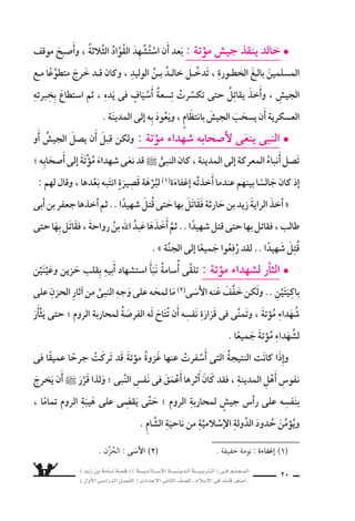) ديز نب ةماس6أا ةس}ق ( ) ةــــيـملاـــس6إلا ةـــيـنيدـلا ةــــيـبرتـلا ( ىــف مــلـعــملا 
) لوألا ىـس6اردلا لـس}فلا ( ىدادعإلا ىناثلا فس}لل » ملاس6إلا ىف دئاق رغس8أا « 18 
ثُمَّ .. هوباأَ هيكحي ام ىلإا هومَ ساعرِ هقَلْبِهِ وَوجدانِ ب ي €ستمعُ ناك .. الأَهوال) 1) اوويُلاقُ 
يلتفتُ اإليه ويقول : متى يُ €ْسمَحُ لى بالْخُروجِ للجهاد ؟ 
الذى اليومُ ىتأاي فوس6 : هل لوقيو هابنَ ويُقَبِّلُ ، الحنونُ دلاولا برطي انهو 
تُجاهِدُ فيه يا بنىَّ ، وتَحْظَى) 2) بهذا ال َّسرفِ العظيم . 
وابنه اأيَْمَنَ اأمَُّ يُودِّعَ زَوْجَتَهُ ناأَ حارثةَ نب زيدُ يَتَعوَّدْ مل : ريخألا عادولا l 
اأيَْمَنَ اأمَُّ ىريَ ناأَ كلذك يَتَعوَّدْ ملو .. اللَّيْلَةِ هذهَ ىف لإا هينيع ألامت والدُّموعُ ةاأُ6سامَ 
تُودِّعه وعيناهَا دامعتان اإل فى هذه الليلة . 
هَذا لثمب تَ سعُرْ مل اهولكنَّ ، كثيرةٍ غَزواتٍ ىف كلذ قبلَ 7َسهدَتْهُ يَخْرُجُ اهنإا 
اقْتِناعًا اهزادَ اممو .. الأخيرُ الوداعُ هاأنََّ اهل يوؤكدُ انف €ِسهَ ىف انداءً خَفِيًّ اإنَّ .. ال سعورِ 
الَّ‚سبْر وثوابِ ةنجلاو ال 6ست سهادِ نع اهثال ‚سبَاحِ يُحدِّ ىتح 6َسهرَ اهاأنََّ زَوْجَ كلذب 
عند تَلقِّى الأنباء الفاجعةِ) 3) . 
لمحاربةِ ال َّسامِ دودح ىلإا اجي ًس يُر 6ِسلَ ناأَ قَرَّرَ دالنبىُّ قَ ناك : ةتؤوم ةيرس6 l 
فجعفر اأُِ8سيبَ نإ فا ، حارثةَ بنُ زيدُ : مه ثلاثةٌ شيجلا اذاأمَُرَاءَ هَ اأنََّ واأعَْلَنَ ، الرومِ 
ابن اأبى طالب ، فاإن اأُِ8سيبَ جعفرٌ فعبدُ الله بن رَواحة . 
، وظَلَّ ةرجهلل نماثلا ماعلا نم ىلوألا ىدامجُ ىف الثلاثةِ هبقوَّادِ الجي شُ كتحرَّ 
بجوارِ بلدةٍ تُ €سمى روعَ €ْسكَ ، ال سامِ حدودِ ىلإا وََ8سلَ ىتح ، والقِفارَ) 5) الفيافِى) 4) يقطعُ 
مُوؤتةَ ، 6ُسمِّيتْ هذه الغزوةُ با 6سمها .. 
) 1( الأهْوال : ال {شدائد ، والمفرد : ) الهَوْل ( . 
) 2( تحْظى : تَنا لُ . ) 3( الفاجعة : المُوؤْلِمَة . 
) 4( الفيافى : جَمْع ) الفيفاء ( ، وهى ال |شحراء الوا 6شعة . 
) 5( القِفار : جمع ) القفر ( ، وهو الخلاء من الأر 9ض ، ل ماء ول نا 6ض ول نبات . 
 