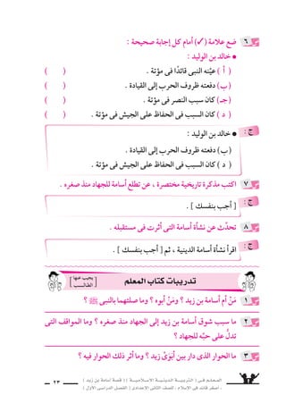 ) ديز نب ةماس6أا ةس}ق ( ) ةــــيـملاـــس6إلا ةـــيـنيدـلا ةــــيـبرتـلا ( ىــف مــلـعــملا 
) لوألا ىـس6اردلا لـس}فلا ( ىدادعإلا ىناثلا فس}لل » ملاس6إلا ىف دئاق رغس8أا « 
21 
اأ ( زيد يحمل النَّبل وال €سهام اإلى بدر . علل لما ياأتى : ) 
( اأم اأيمن تحمل ال ƒسمادات والقِربة . ب ( 
الخطاأ ةرابعلا مامأا )7( ةملاعو ، ةحيحس‚لا ةرابعلا مامأا )3( ةملاع عس9 
فيما ياأتى : 
اأ ( انت ‚سر الم €سلمون فى بدر لكثرة عددهم وعتادهم . ) ( ( 
( اأ8سرَّت قري ش على الثاأر بعد هزيمتها فى بدر . ) ( ب ( 
( كان عدد الم €سلمين فى بدر ثلث عدد الم سركين . ) ( ـج ( 
اب : z بس لاو لافطأللا ةيبرتلا قرط ثدحأل ا ئاوألا نوملس€ملا فرع « 
ــ دلِّل على 8سدق هذه العبارة مما عرفته من تربية اأ6سامة . 
تدريبات الكتاب المقرر ، واإجابة بع ~سها 
1 
2 
3 
ي €سدِّد فوس6و ، ةامرلا رهمأا نم هنأل ؛ ردب ىلإا ماهس€لاو لبالنَّ لمحي ديز اأ ( ( 
6سهامه اإلى 8سدور الم سركين . 
، نيدالمجاهِ ب €َسقْىِ موقتس6 اهنأل ؛ ةبروالقِ تادامسƒلا لمحت نميأا مأا ) ب ( 
وت ƒسميد جراح الم ‚سابين . 
: ê 
فقد ، بابسلاو لافطألال ةيبرتلا قرط ثدحأا لئاوألا نوملس€ملا فرع 
، ميركلا نآرا قلا نم تايآا ظفحب ةينيد ةأاسن لافطألا أسا ني نأى ا لع اور 8س ح 
اأنهم امك ، هدحو هتدابع ىلإا وعدتو ، هديجمتو للها ديحوت ىلع شƒحت 
، اهتاقوأا ىف ةلاس‚لا ىلع ةظفاحملا ىف ةبطيِّ ةودقُ مهئانبأا مامأا نورهظي 
؛ للها ليبس6 ىف النبى ` عم ادائمً نودهاجيو ، نيدلا هب رمأاي امب لمعلاو 
ولذلك كان ال ‚سبيان يتُوقون اإلى الجهاد منذ 8سغرهم كما فعل اأ6سامة ، 
: ê 
3 ) ـج ( 3 ) ب ( اأ ( 7 ( : ê 
 