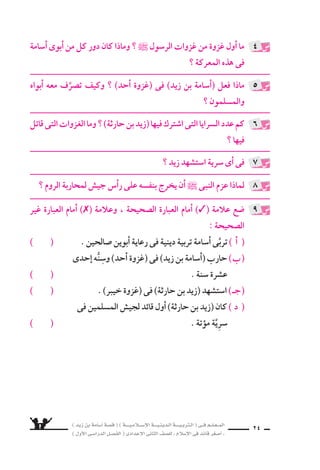 ) ديز نب ةماس6أا ةس}ق ( ) ةــــيـملاـــس6إلا ةـــيـنيدـلا ةــــيـبرتـلا ( ىــف مــلـعــملا 
) لوألا ىـس6اردلا لـس}فلا ( ىدادعإلا ىناثلا فس}لل » ملاس6إلا ىف دئاق رغس8أا « 22 
، عانقإن ا ع نكلو ، عمق ىف داهجلا نع راغ‚س لا مهءانبأاء ا بآلا ردّ ي ملو 
ت سجيع و ، داهجلا هيف نوعيطتس€ي ىذلا تقولا ىتأاي ن يح داهجلاب دعوو 
اأبنائهم على الجهاد حين ي ستد عودهم ، ويكونون قادرين على الجهاد . 
الدرو 6ش الم €ستفادة من )غزوة اأحد( : 
، مـهرومأا نم رـمأا لـك ىف ىروسلا أادبـمب نوملس€ملا كس€متي نأا ــ 1 
ول 6سيَّما فى الحرب والقتال . 
2ــ 9سرورة الخروج لملاقاة العدوّ مهما تكن الت ƒسحية . 
3 ــ اللتزام باأمر القائد 6سبب من اأ6سباب الن ‚سر . 
4 ــ مخالفة اأوامر القائد قد تجرُّ اإلى الهزيمة والهلاك . 
الن ‚سر بابس6أا نم ةيحسƒتلاو ناميإلا عم ، ةدسلا نطاوم ىف تابثلا ــ 5 
والفوز . 
: ê 
❋ كانت 6سرية موؤتة فى جمادى الأولى من العام الثامن للهجرة . 
حتى ، )ةثراح نب ديز( : بيترتلا ىلع اهيف نيملس€ملا شيج داق دقو ❋ 
، ااأيـًƒس دهـسـتس6ا ىـتح ، )بـلاــط ىــبأا نـب رفعج( مـث ، دهـستس6ا 
القيادة ىــتولَّ مــث . كلذك دهستس6ا ىــتح ، )ةحاور نب للها دبع( و 
) خالد بن الوليد( . 
، ادائمً ةـعوفرم ةـيارلا لظت ىتح ؛ ةدايــقلا النبــى ` دعــدَّ دــقو ❋ 
ول ي ƒسطرب الم €سلمون حين ي €ست سهد القائد . 
: ê 
ما الدرو 6ش الم €ستفادة من )غزوة اأُحُد( ؟ 
عدَّد اذاملو ؟ اهيف نيملس€ملا شيج داـق نمو ؟ ةـتؤوم ةـيرس6 تناك ىـتم 
النبى ` القيادة فيها ؟ 
4 
5 
 