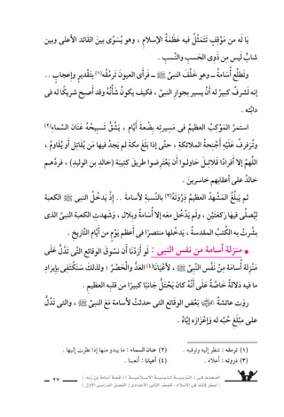) ديز نب ةماس6أا ةس}ق ( ) ةــــيـملاـــس6إلا ةـــيـنيدـلا ةــــيـبرتـلا ( ىــف مــلـعــملا 
) لوألا ىـس6اردلا لـس}فلا ( ىدادعإلا ىناثلا فس}لل » ملاس6إلا ىف دئاق رغس8أا « 
25 
العامُ ىتويَاأْ ، الأيامُ ىسƒ: وتَمْ ةيبيدحلا حلس8 شƒقن نم ىبنلا فقوم l 
الثامنُ للهجرَةِ ، وَيَ ستدُّ باأْ6شُ الإ6سلام ، ويْ‚سبحُ قوةً لهَا خَطَرُهَا فى الجزيرَة العرَبيَّة 
ومَا جَاوَرَهَا مِنْ بُلْدَانٍ . 
ومبادئ ال €َّسـماءِ تعاليمَ يلقِّنُهم( 1) ، هـاأَْ8سحَابِ جال €شٌ مَـعَ النبـىُّ ` اوبَيْنَمَ 
يقْتحِم( 2) عَليه )الخُزَاعىّ ملا6َس نب و)عَمْرُ ا 6سمهُ ةكم نم مداق لبرجُ اذإا ، ملاس6إلا 
، هاأَ8سابَ اعمَّ النبىُّ ` هل6ساأَ اولَمَّ .. والفَزَعِ الرُّعبِ نم وَقلبُهُ يَنْتَفِ ƒشُ ، همَجل €َس 
حكى لَه مَاأْ6ساةً عَنِيفةً اَأَ8سابتْ قَبيلَةَ خُزَاعَة . 
؛ اآمنةً مُطْمئِنَّةً ةمَكَّ راوجب تعي شُ ــ النبىِّ حُلَفَاءِ( 3) نمِ ىه وَ ــ القبيلةُ هذه كانتْ 
قبيلةَ واأوَْ 6َسعَتْ ، حليفَتَانِ الأنهمَ ؛ قُري شٍ نم باإِيعازٍ ركب ىنب ةليبق اهيلع اأغَارَتْ ذإا 
خُزَاعة قَتْلا وتَعْذِيبًا ، رغم اأَنها احْتَمَت بالبيتِ العتيقِ( 4) . 
لمُعاهدة اَ8سريحً انَقًْƒس اووَجَد فيهَ ، النبىُّ ` اا 6ستنكَرَهَ جريمةٌ بَ سعَةٌ( 5) 
، اهعم هدهعب وفاءً ةعازخ ةرس‚ن رفقرَّ ؛ شيرق مَعَ لبق نم اهوقَّعَ ىتلا ةالْحُدَيْبيَ 
6سيتوجهون ىتلا ةهجلا نع نلعي نأا نودب برحلل التاأهُّب( 6) ىلإا نيملس€ملا اعدو 
اإليها ; حتى ل ي ‚سل الخبر اإلى قري ش فت €ستعد للقاء الم €سلمين . 
( 1( يلقنهم : يلقى عليهم . ( 2( يقتحم : يدخل عليه عنوة . 
( 3) حُلَفاء : اأن |شار . مفرده : حليف . 
( 4( البيت العتيق : الم zشجد الحرام والكعبة . 
( 5( ب سعة : كري هة . ( 6( التاأهُّب : ال 6شتعداد . 
  
فت r مكة 
)اأ6سامة يوم الفت r( 
 