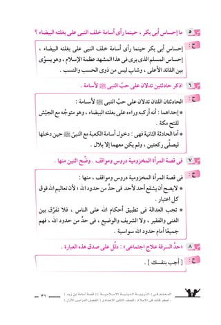 ) ديز نب ةماس6أا ةس}ق ( ) ةــــيـملاـــس6إلا ةـــيـنيدـلا ةــــيـبرتـلا ( ىــف مــلـعــملا 
) لوألا ىـس6اردلا لـس}فلا ( ىدادعإلا ىناثلا فس}لل » ملاس6إلا ىف دئاق رغس8أا « 
29 
ال َّسرِيفُ تَركُوهُ ، مهيف 6َسرَقَ ااإذَ اواأنَهُمْ كَانُ مالذِينَ قَبْلَكُ كاأهَلَ ااإنَّمَ « 
اأَنَّ فَاطِمةَ و، لَ للها وايْمُ .. الْحَدَّ عَليْهِ اواأقامُ الَّƒسعيفُ 6َسرَقَ فِيهمُ اواإذَ 
بنتَ مُحَمَّدٍ 6َسرَقَتْ لَقَطَعَ محمدٌ يَدَهَا . » 
اآيات نم اآيةٍ اأروع( 2) تَتَجَلَّى( 1) انحُبّ : هُ لك قوف ــ ىلاعت ــ للها l حُبّ 
ولكنَّ هَذَا ، ليلدَ واأَ 7َساهِدٍ ىلاإِ يحتاجُ ل لأ6َسامَةَ هحبَّ ناإِ .. الر 6سول ` عندَ العَدَالةِ 
وَلو ىحتَّ ، قال €َّسارِ قَطْعِ يَدِ ىف هتموحِكْ ، للها لِكلِمةِ هحُبِّ ىل يَطغَى( 3) عَلَ الحبَّ 
كَانتْ يدَ امراأَةٍ مِن اأَ7سرافِ قري ش ، وتَمُتُّ( 4) اإلى النبىِّ ` بِ‚سلةِ المَُ‚ساهَرةِ . 
.. هااإيَِّ هحُبِّ نم النبى ` ببقَلْ اأوثقُ( 5) ِ8سلَةً للها اأنََّ حُكْمَ لأ6سامَةَ ىيَتَجَلَّ اوَهُنَ 
النبىَّ ` يَ ƒسعُ تَعَالِيم لأَنَّ ؛ للها منْ حُدودِ حدٍّ ىف مويلا دعب يَ سفعَ ناأَ ىوَاأنَه ل يَنْبَغِ 
ال €َّسماءِ فَوْقَ كلِّ اعْتِبَار . 
( 1( تتجلَّى : تظهر . ( 2( اأرْوع : اأعظم . ( 3( يطغى : يجاوز الحد المقبول . 
( 4( تَمُتُّ : تنتمى . ( 5( اأوثق : اأقْوَى . 
9سع علامة ) 3( اأمام العبارة ال ‚سحيحة فيما ياأتى : 
) 6 هـ ــ 8 هـ ــ 9 هـ ( : ةنس6 ةيبيدحلا حلس8 ناك اأ ( ( 
( الذى اأبلغ النبى بموقف قري ش : ب ( 
) رجل من خزاعة ــ رجل من بكر ــ رجل من الأن ‚سار ( 
( عدد الجي ش الزاحف على مكة : ـج ( 
) خم €سة اآلف ــ ع سرة اآلف ــ اثنا ع سر األفًا ( 
تدريبات الكتاب المقرر ، واإجابة بع ~سها 
1 
 