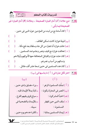 ) ديز نب ةماس6أا ةس}ق ( ) ةــــيـملاـــس6إلا ةـــيـنيدـلا ةــــيـبرتـلا ( ىــف مــلـعــملا 
) لوألا ىـس6اردلا لـس}فلا ( ىدادعإلا ىناثلا فس}لل » ملاس6إلا ىف دئاق رغس8أا « 42 
علل لما ياأتى : 
اأ ( قيادة اأ6سامة امتحان لل ‚سحابة . ( 
( اإخفاء النبى لقرار اتخذه ولم يعلنه . ب ( 
( 6ساقت هوازن وثقيف كل ما تملك . ـج ( 
O ) ) قول بع ƒش الم €سلمين : « لن نغلب اليوم عن قلَّة . » 
7 
ال ‚سحابة ىفو ، نال €ِّس ريغس8 ناك هنأل ؛ ةباحس‚لل ناحتما ةماس6أا ةدايق ( اأ ) 
بج €سده دجوتو بورحلا ىف ةريثك براجت هلو ، ا6سنًّ هنم ربكأا وه نم 
يقتنعون ل ةباحس‚لا رابك لعجي امم اذهو .. كراعملا نم حارج راثآا 
ولكنهم ؛ كراعملا رطخأا نم ةكرعم لوخدل ه6ِسنِّ لثم ىف باس7 ةيافكب 
خ ƒسعوا لفكرة النبى ، ولم يتنكَّروا لها ، ويعتر 9سوا على قيادته . 
لأن ؛ هدـعوم نيحي ىـتح كلذو ، هنلعي ملو هذختا رارقل ىـبنلا ءافخإا ب ) ) 
القبول مدع ىلع مهلمحي ام مهس6وفن ىف نوكي فوس6 ةباحس‚لا رابك 
ب ‚سـواب اوموؤمـنً ، هـيأار ةـحس‚ب امقتنعً ناـك ىـبنلا نـكلو ، اـس9رلاو 
، نامثعو ، رمعو ، ركب ىبأاك ةباحس‚لا رابك ش9رتعي نلو ، هتركف 
وعلىّ ، على فكرته وما راآه . 
خو 9ش ىلإا ادافعً كلذ نوكيل ؛ كلمت ام لك فيقثو نزاوه تقاس6 ) ـج ( 
، باجعإلال اوانتزاعً ، ةعاجسلل اواإظهارً ، ةس6امح ىف ةكرعملا 
وحفاظًا على العر 9ش ، ودفعًا لهم للن ‚سر والفوز على الأعداء . 
جي ش نأل ؛ » ةقلَّ نع مويلا بلغن نل « : نيملس€ملا شƒعب لوق ( O ) 
الم €سلمين كان ذا وفرة فى الرجال وال €سلاح . 
: ê 
 