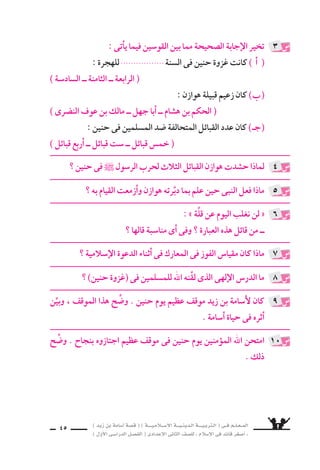 ) ديز نب ةماس6أا ةس}ق ( ) ةــــيـملاـــس6إلا ةـــيـنيدـلا ةــــيـبرتـلا ( ىــف مــلـعــملا 
) لوألا ىـس6اردلا لـس}فلا ( ىدادعإلا ىناثلا فس}لل » ملاس6إلا ىف دئاق رغس8أا « 
43 
غير ةرابعلا مامأا )7( ةملاعو ، ةحيحس‚لا ةرابعلا مامأا )3( ةملاع عس9 
ال ‚سحيحة فيما ياأتى : 
( ) اأ ( وقف الم €سلمون وراء م ƒسايق وادى حنين و 7سعابه . ( 
( ) ( هجم الم €سـلمون على اأعـدائهم ، فاأخذوهم مرَّة واحدة . ب ( 
( ) ( تقهقر الم €سلمون فناداهم النبى : « هلمُّوا اإلىَّ . z ـج ( 
O ) ) اأنزل الم €سلمون بهوازن وحلفائها اأق €سى هزيمة 7سهدتـها 
ال ‚سحراء . ( ) 
) ه ـ ( كانت )غزوة حنين( اأول غـزوة يخرج فيها اأ6سـامـة مــع 
النبى ` . ( ) 
رتِّب الأحداث الآتية بح €سب الوقائع التاريخية : 
( 8سلح الحديبية . ـج ( . ( غزوة حنين ب ( اأ ( فت ح مكة . ( 
تخير الإجابة ال ‚سحيحة مما بين القو 6سين فيما ياأتى : 
( فى ال €سنة ................. للهجرة : نينح ةوزغ ( تناك اأ ( ( 
)الثامنـة ــ ال €سابـعـة ــ ال €ساد 6سـة( 
: ) نينح ةوزغ ( ىف ةماس6أا نس6 تناك ) ب ( 
( 16 6سنة ــ 15 6سنة ــ 14 6سنة) 
8 
9 
10 
ب ) فتح مكة . ) ( اأ ) 8سلح الحدي بية . 
( غزوة حُنَيْن . ـج ( 
: ê 
( اأ ) كانت )غزوة حنين( فى ال €سنة الثامنة للهجرة . 
ب ) كانت 6ِسنُّ اأ6سامة فى )غزوة حنين( 16 6سنة . ) 
: ê 
3 ( O ) ) ه ـ ( 3 3 ) ـج ( 7 ) ب ( اأ ( 7 ( : ê 
 