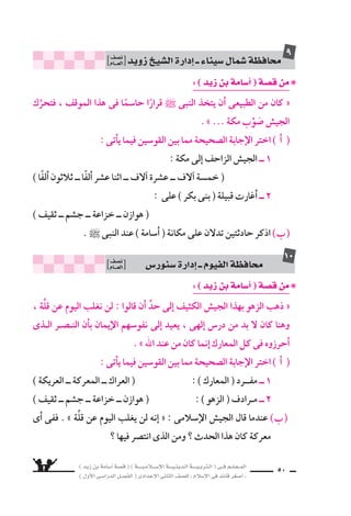 ) ديز نب ةماس6أا ةس}ق ( ) ةــــيـملاـــس6إلا ةـــيـنيدـلا ةــــيـبرتـلا ( ىــف مــلـعــملا 
) لوألا ىـس6اردلا لـس}فلا ( ىدادعإلا ىناثلا فس}لل » ملاس6إلا ىف دئاق رغس8أا « 
47 
: ( ójR øH áeÉ°SCG ) á°üb øe ❋ 
وظل ، نماثلا ماعلا نم ىلوألا ىدامج ىف ةثلاثلا هدابقُوَّ شيجلا كتحرَّ « ــ 1 
يقطع الفيافى والقفار حتى و 8سل اإلى حدود ال سام . » 
اأ ( ما الغزوة التى توجَّه اإليها الجي ش ؟ ومن القوَّاد الثلاثة ؟ ( 
زوة . غلا هذه ىف ىملاإ6س لا ش يجلا ذقني نأد ( ا يلولا نب دلاخ ( عاطت ) ا 6س Ü ) 
وِّ9سح ذلك . 
، بلاس6ألاو مئانغلاب نيلمحمَّ ةوزغلا هذه نم نوملس€ملاو لوس6رلا داع « ــ 2 
ولكن النبى قرَّر اأمرًا وحب €سه فى 8سدره حتى يحين موعده . » 
اأ ( ❋ معنـى ) الأ6سلاب ( : .......................... ( 
❋ ومفرد ) الغنــــائم ( : .......................... 
) ما الأمر الذى حب €سه الر 6سول ` فى 8سدره ؟ Ü ) 
( اأظهر ) اأ6سامة ( بطولة فائقة ) يوم حُنَيْن ( . وِّ9سح ذلك . ـج ( 
: ( ójR øH áeÉ°SCG ) á°üb øe ❋ 
نـفـ €ش ىــف ) ةـماـس6أا ( ةلزنم ىـلع لدـت ىــتلا عـئاـقولا قوـن €ُس نأا اـندرأا وـل « 
النبى ` ؛ لأعيانا العدُّ والح ‚سر . » 
اأ ( هاتِ : مفرد ) الوقائع ( ، ومرادف ) اأعيانا ( . ( 
) اذكر حادثتين تدلن على حبِّ النبى ` لـ ) اأ6سامة ( . Ü ) 
محاف „ة دميا ƒ ــ اإدارة دميا ƒ ن }سف 
العـــام 
3 
محاف „ة كفر ال |سي u ــ اإدارة كفر ال |سي u ن }سف 
العـــام 
4 
 