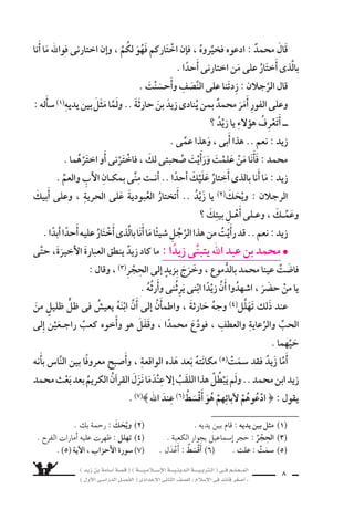 ) ديز نب ةماس6أا ةس}ق ( ) ةــــيـملاـــس6إلا ةـــيـنيدـلا ةــــيـبرتـلا ( ىــف مــلـعــملا 
) لوألا ىـس6اردلا لـس}فلا ( ىدادعإلا ىناثلا فس}لل » ملاس6إلا ىف دئاق رغس8أا « 6 
ثم ، غِلمانٍ نم اأَ6َسرتْ نم معَ الغلامَ تواأَ6َسرَ ، ) القَيْنِ ىنب ( نم ع ‚سابةٌ الحىِّ 
عَرَ9ستْهم جميعًا للبيع ب €سوقِ عُكَاظ . 
حَزِنَ ، ) نالقَيْ ىنب ( نم عَِ‚سابةٍ دي ىف ااأَ6سيرً وَقَعَ هابنَ ناأَ حارثةَ ىلإا نُمِىَ اولمَّ 
اأبَْلغَ الحُزْنِ ، وتاأَلَّم اأَ7سدَّ الألمِ . 
اأنَ ملعيَ ــ هدبك ةذلفو هنبا ىلع بُكاءً راهنلاب اللَّيْلَ يُوا 8سلُ وهو ــ حارثةُ يكنْ مل 
زيْدًا يَنْعمُ باأهْناأ عي ش فى بيتِ )خديجةَ بنتِ خويلد( ، و )محمد بن عبد الله( . 
اإِنَّهما ذاإِ ؛ هلاأهَْ ىلإا العودةِ ىف يُفكِّرْ مل اإنَّهُ ىتح ، االعيْ شَ مَعهمَ باطا 6ستَ دقل 
مَرَحِ و ، الأهلِ واأنُ €شِ ، الأبويْنِ نانح نع ةلماعملا حُ €ْسنِ و والرِّعايةِ بالحبِّ هاس9عوَّ 
الأ8سدقاءِ . 
كان )زيْدٌ( كلما خلا اإلى نف €ِسه يطْرح عليهَا هذا ال €سوؤالَ : اأَىُّ طرازٍ عظيم من 
رقَّةِ 7سمائله) 1) ، لثم ىف رجلًا هتايح ىف يَرَ مل هنإا ؟ ) للها دبع نب دمحم( لاجالرِّ 
وكرمِ خُلقِه ، وعفَّةِ 9سميرِه .. اإنه يختلفُ عن النَّا 6شِ جميعًا فكرًا و 6سلوكًا : 
فهو عفُّ الل €سانِ اإذا تحدَّث . 
وفِىٌّ اإذا عاهَدَ اأَو وَعَدَ . 
عادلٌ يعطى كلَّ ذى حقٍّ حقَّه . 
نقِىُّ ال €َّسريرة ، ل يُكِنُّ) 2) حقدًا اأو 9سغينةً) 3) . 
اأمينٌ تتنزَّه اأَقْوالُه واأَفعالُه عن ال ُّسبُهاتِ . 
جمُّ) 4) التوا 9سع .. كامل الرُّجولَةِ . 
مَنْ راآه هَابَهُ) 5) ، ومَن خَالَطَه اأَحبَّه . 
جَوادٌ) 6) ل يردُّ ال €سائلَ ، بل يُعينُ على نوائبِ الدهرِ) 7) . 
) 1( رقة 7سمائله : ال |شفات الح zشنة . ) 2( يُكنُّ : يُخْفى . 
) 3( 9سغينة : كره ، والجمع : 9شغائن . ) 4( جَم : كثير . 
) 6( جَوَاد : كريم . ) 7( نوائب الدهر : م |شائبه . . ) 5( هابه : ¬oª¶sY 
 