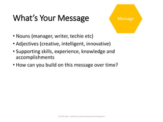 What’s Your Message
• Nouns (manager, writer, techie etc)
• Adjectives (creative, intelligent, innovative)
• Supporting skills, experience, knowledge and
accomplishments
• How can you build on this message over time?
© 2019 Julie L. Bartimus, BartimusCareerConsulting.com
Message
 