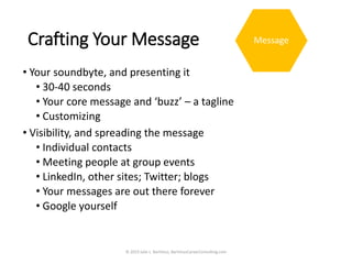 Crafting Your Message
• Your soundbyte, and presenting it
• 30-40 seconds
• Your core message and ‘buzz’ – a tagline
• Customizing
• Visibility, and spreading the message
• Individual contacts
• Meeting people at group events
• LinkedIn, other sites; Twitter; blogs
• Your messages are out there forever
• Google yourself
© 2019 Julie L. Bartimus, BartimusCareerConsulting.com
Message
 