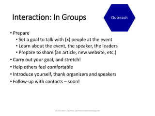 Interaction: In Groups
• Prepare
• Set a goal to talk with (x) people at the event
• Learn about the event, the speaker, the leaders
• Prepare to share (an article, new website, etc.)
• Carry out your goal, and stretch!
• Help others feel comfortable
• Introduce yourself, thank organizers and speakers
• Follow-up with contacts – soon!
© 2019 Julie L. Bartimus, BartimusCareerConsulting.com
Outreach
 