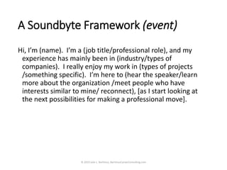 A Soundbyte Framework (event)
Hi, I’m (name). I’m a (job title/professional role), and my
experience has mainly been in (industry/types of
companies). I really enjoy my work in (types of projects
/something specific). I’m here to (hear the speaker/learn
more about the organization /meet people who have
interests similar to mine/ reconnect), [as I start looking at
the next possibilities for making a professional move].
© 2019 Julie L. Bartimus, BartimusCareerConsulting.com
 