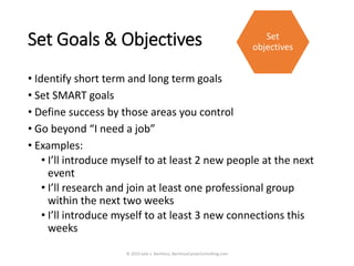 Set Goals & Objectives
• Identify short term and long term goals
• Set SMART goals
• Define success by those areas you control
• Go beyond “I need a job”
• Examples:
• I’ll introduce myself to at least 2 new people at the next
event
• I’ll research and join at least one professional group
within the next two weeks
• I’ll introduce myself to at least 3 new connections this
weeks
© 2019 Julie L. Bartimus, BartimusCareerConsulting.com
Set
objectives
 