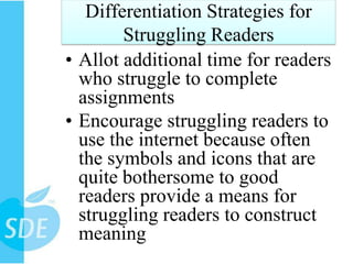 Differentiation Strategies for
        Struggling Readers
• Allot additional time for readers
  who struggle to complete
  assignments
• Encourage struggling readers to
  use the internet because often
  the symbols and icons that are
  quite bothersome to good
  readers provide a means for
  struggling readers to construct
  meaning
 