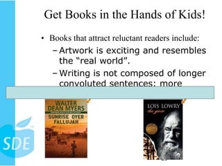 Get Books in the Hands of Kids!
• Books that attract reluctant readers include:
  – Artwork is exciting and resembles
    the “real world”.
  – Writing is not composed of longer
    convoluted sentences: more
    straightforward.




                                  20
 